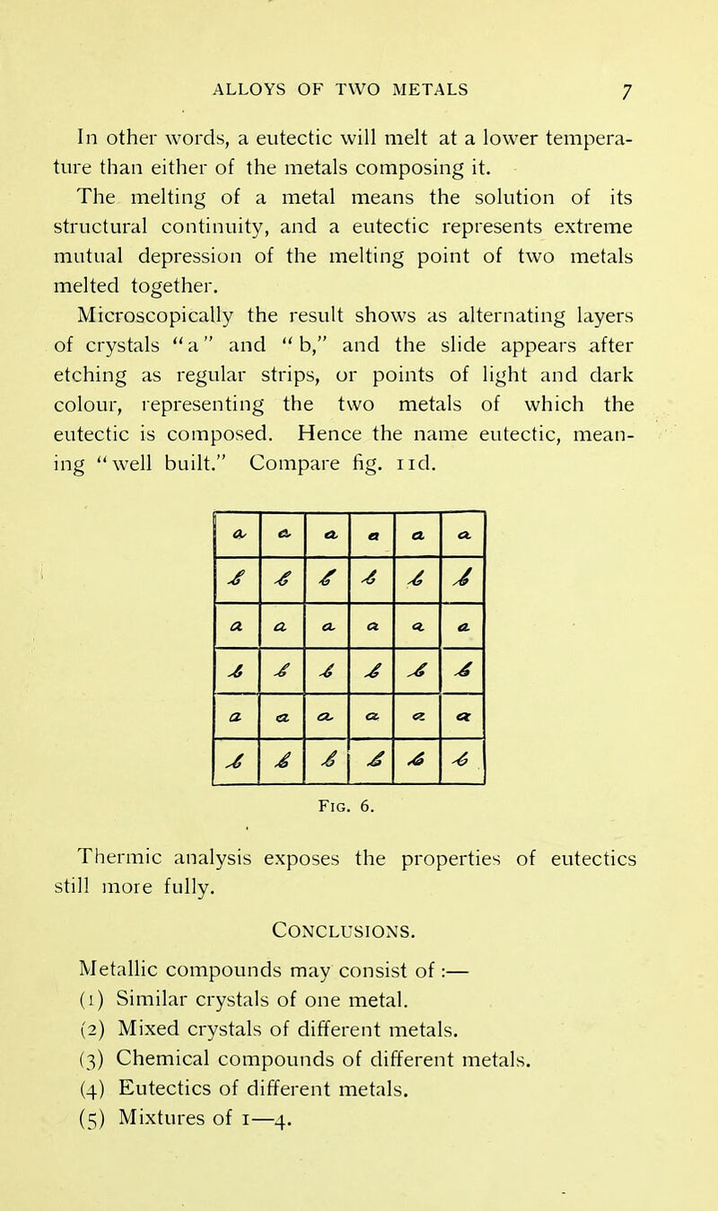 In other words, a eutectic will melt at a lower tempera- ture than either of the metals composing it. The melting of a metal means the solution of its structural continuity, and a eutectic represents extreme mutual depression of the melting point of two metals melted together. Microscopically the result shows as alternating layers of crystals a and  b, and the slide appears after etching as regular strips, or points of light and dark colour, representing the two metals of which the eutectic is composed. Hence the name eutectic, mean- ing well built. Compare fig. nd. A A a A <x 4 4 4 J a & a. a A -6 ,4 a a a. A cr. ct 4 4 4 J 4 -6 Fig. 6. Thermic analysis exposes the properties of eutectics still more fully. Conclusions. Metallic compounds may consist of:— (1) Similar crystals of one metal. (2) Mixed crystals of different metals. (3) Chemical compounds of different metals. (4) Eutectics of different metals. (5) Mixtures of 1—4.
