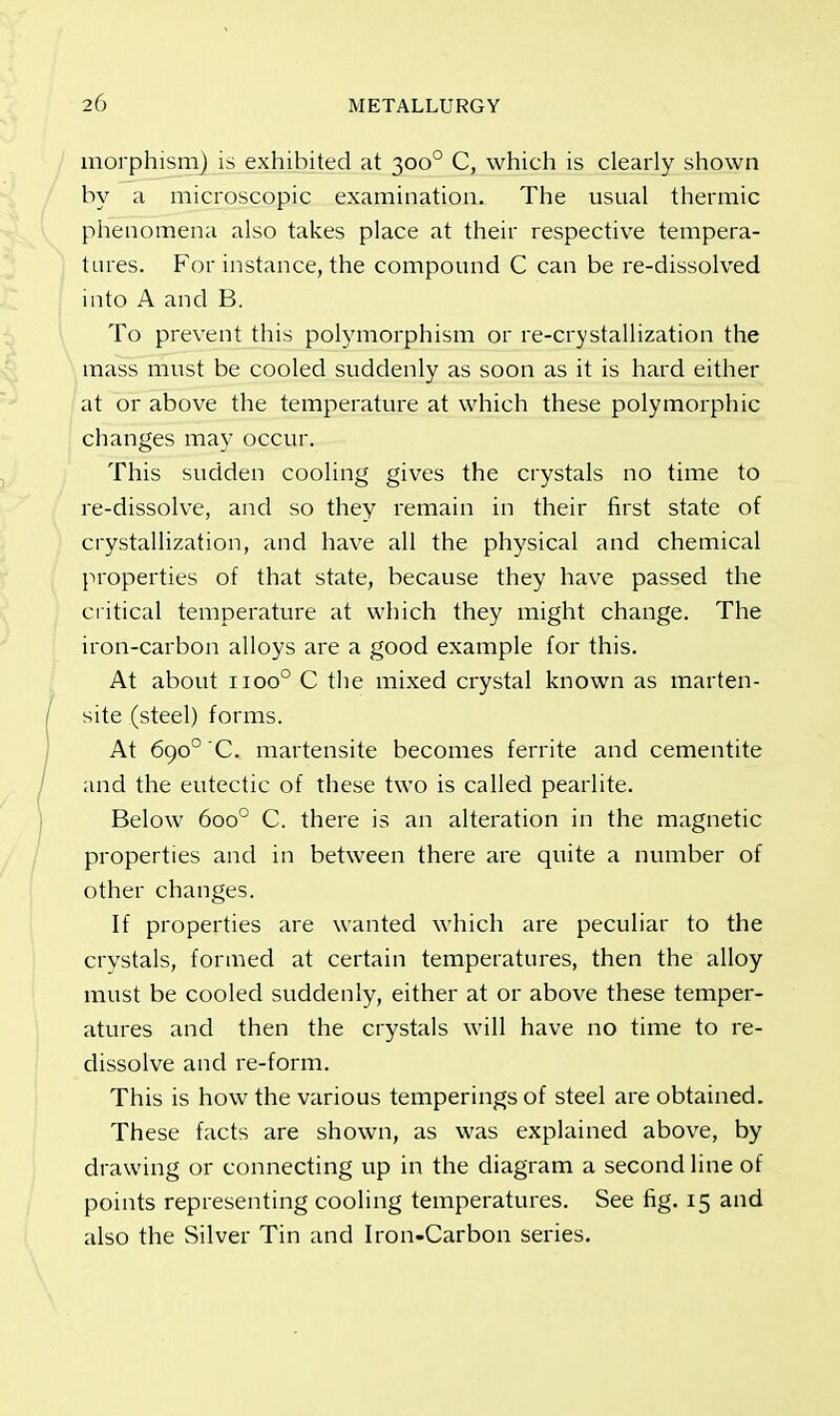 morphism) is exhibited at 3000 C, which is clearly shown by a microscopic examination. The usual thermic phenomena also takes place at their respective tempera- tures. For instance, the compound C can be re-dissolved into A and B. To prevent this polymorphism or re-crystallization the mass must be cooled suddenly as soon as it is hard either at or above the temperature at which these polymorphic changes may occur. This sudden cooling gives the crystals no time to re-dissolve, and so they remain in their first state of crystallization, and have all the physical and chemical properties of that state, because they have passed the critical temperature at which they might change. The iron-carbon alloys are a good example for this. At about 11000 C the mixed crystal known as marten- site (steel) forms. At 6go°'C. martensite becomes ferrite and cementite and the eutectic of these two is called pearlite. Below 6oo° C. there is an alteration in the magnetic properties and in between there are quite a number of other changes. If properties are wanted which are peculiar to the crystals, formed at certain temperatures, then the alloy must be cooled suddenly, either at or above these temper- atures and then the crystals will have no time to re- dissolve and re-form. This is how the various temperings of steel are obtained. These facts are shown, as was explained above, by drawing or connecting up in the diagram a second line of points representing cooling temperatures. See fig. 15 and also the Silver Tin and Iron-Carbon series.