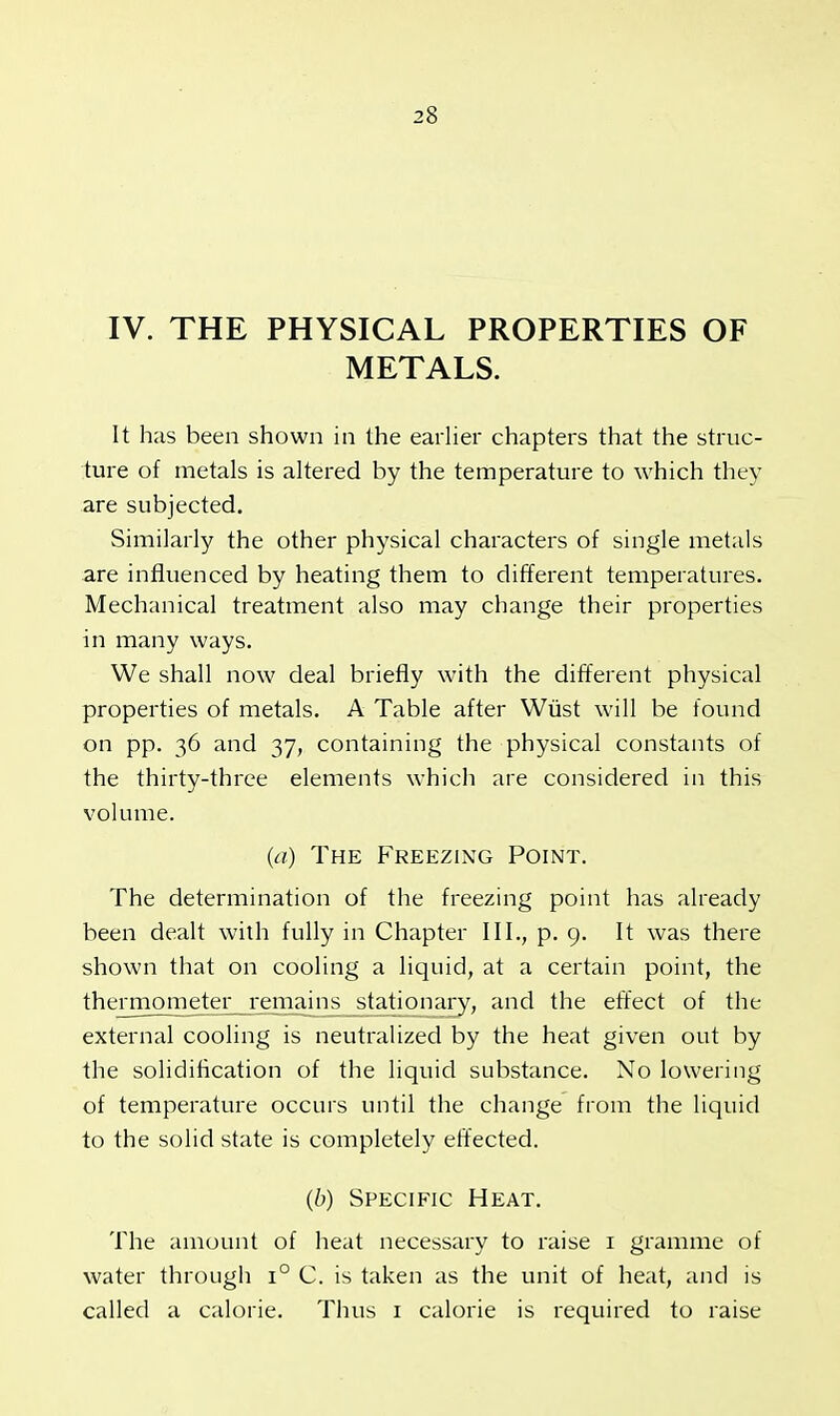 IV. THE PHYSICAL PROPERTIES OF METALS. It has been shown in the earlier chapters that the struc- ture of metals is altered by the temperature to which they are subjected. Similarly the other physical characters of single metals are influenced by heating them to different temperatures. Mechanical treatment also may change their properties in many ways. We shall now deal briefly with the different physical properties of metals. A Table after Wust will be found on pp. 36 and 37, containing the physical constants of the thirty-three elements which are considered in this volume. (a) The Freezing Point. The determination of the freezing point has already been dealt with fully in Chapter III., p. 9. It was there shown that on cooling a liquid, at a certain point, the thermometer remains stationary, and the effect of the external cooling is neutralized by the heat given out by the solidification of the liquid substance. No lowering of temperature occurs until the change from the liquid to the solid state is completely effected. (b) Specific Heat. The amount of heat necessary to raise 1 gramme of water through i° C. is taken as the unit of heat, and is called a calorie. Thus 1 calorie is required to raise