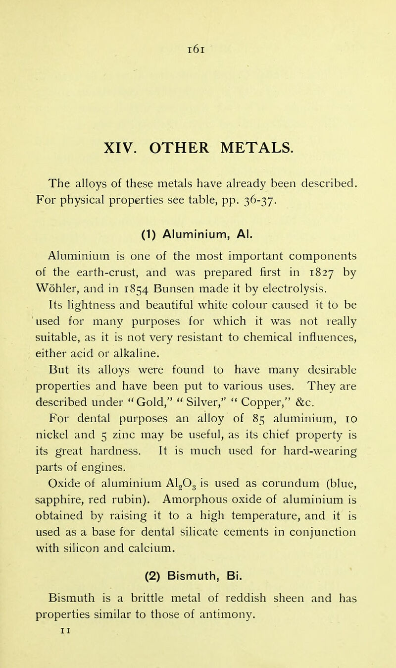 XIV. OTHER METALS. The alloys of these metals have already been described. For physical properties see table, pp. 36-37. (1) Aluminium, Al. Aluminium is one of the most important components of the earth-crust, and was prepared first in 1827 by Wohler, and in 1854 Bunsen made it by electrolysis. Its lightness and beautiful white colour caused it to be used for many purposes for which it was not really suitable, as it is not very resistant to chemical influences, either acid or alkaline. But its alloys were found to have many desirable properties and have been put to various uses. They are described under Gold,  Silver,  Copper, &c. For dental purposes an alloy of 85 aluminium, 10 nickel and 5 zinc may be useful, as its chief property is its great hardness. It is much used for hard-wearing parts of engines. Oxide of aluminium A1203 is used as corundum (blue, sapphire, red rubin). Amorphous oxide of aluminium is obtained by raising it to a high temperature, and it is used as a base for dental silicate cements in conjunction with silicon and calcium. (2) Bismuth, Bi. Bismuth is a brittle metal of reddish sheen and has properties similar to those of antimony.