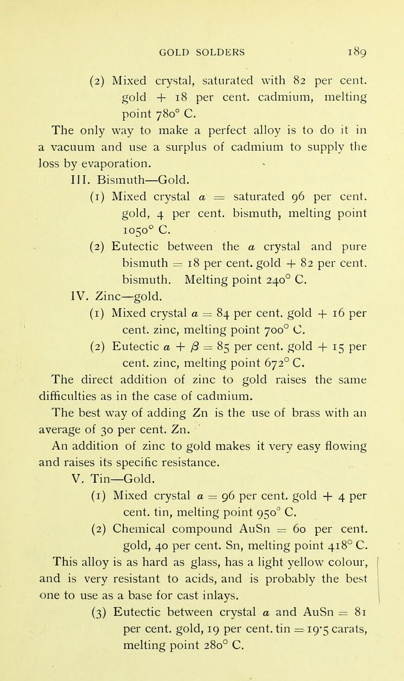 (2) Mixed crystal, saturated with 82 per cent, gold + 18 per cent, cadmium, melting point 7800 C. The only way to make a perfect alloy is to do it in a vacuum and use a surplus of cadmium to supply the loss by evaporation. III. Bismuth—Gold. (1) Mixed crystal a = saturated 96 per cent. gold, 4 per cent, bismuth, melting point 10500 C. (2) Eutectic between the a crystal and pure bismuth = 18 per cent, gold + 82 per cent, bismuth. Melting point 2400 C. IV. Zinc—gold. (1) Mixed crystal a = 84 per cent, gold 4- 16 per cent, zinc, melting point 7000 C. (2) Eutectic a + j3 — 85 per cent, gold + 15 per cent, zinc, melting point 6720 C. The direct addition of zinc to gold raises the same difficulties as in the case of cadmium. The best way of adding Zn is the use of brass with an average of 30 per cent. Zn. An addition of zinc to gold makes it very easy flowing and raises its specific resistance. V. Tin—Gold. (1) Mixed crystal a = 96 per cent, gold + 4 per cent, tin, melting point 9500 C. (2) Chemical compound AuSn = 60 per cent. gold, 40 per cent. Sn, melting point 4180 C. This alloy is as hard as glass, has a light yellow colour, and is very resistant to acids, and is probably the best one to use as a base for cast inlays. (3) Eutectic between crystal a and AuSn =81 per cent, gold, 19 per cent, tin = 19*5 carats, melting point 2800 C.