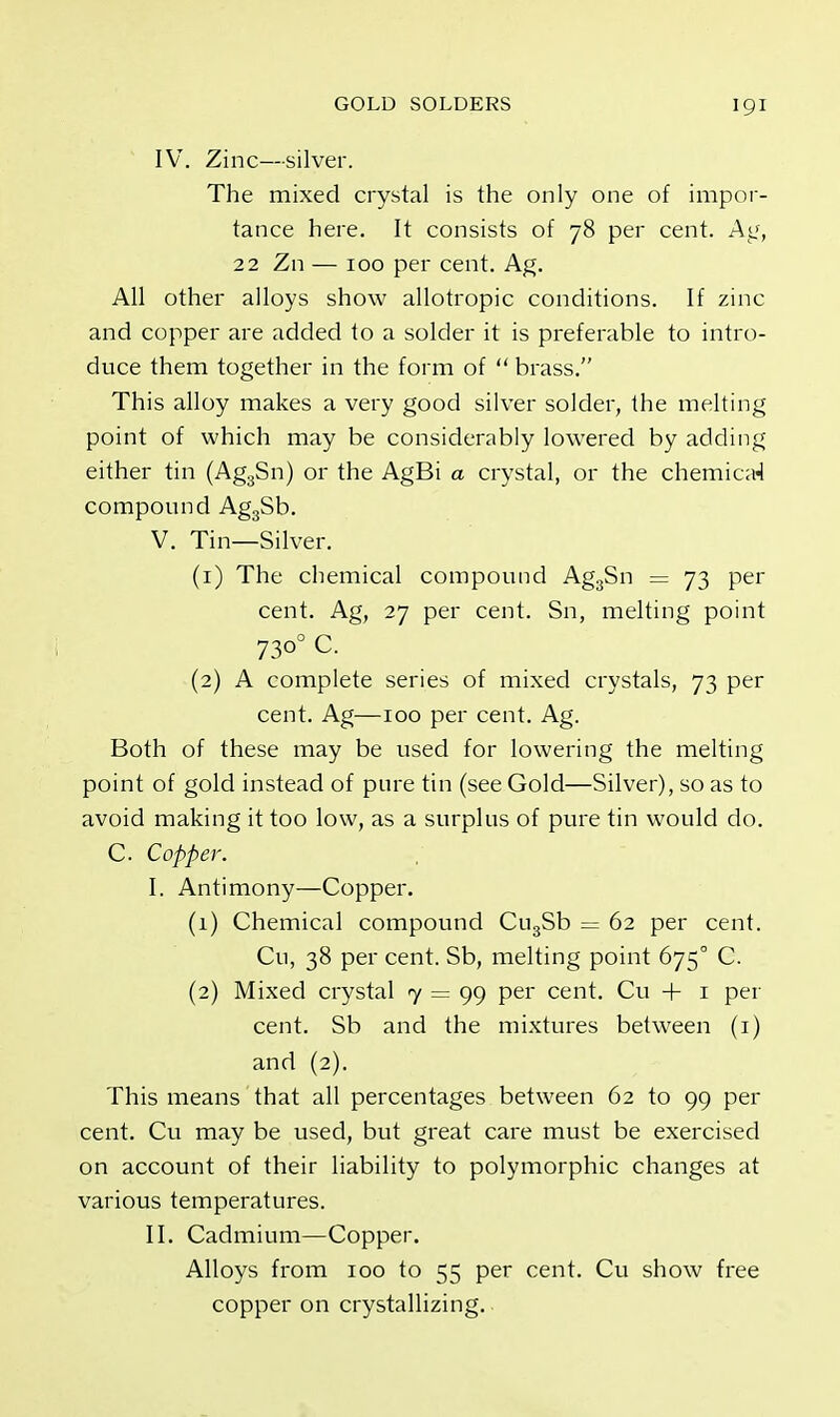 IV. Zinc—silver. The mixed crystal is the only one of impor- tance here. It consists of 78 per cent. Ag, 22 Zn — 100 per cent. Ag. All other alloys show allotropic conditions. If zinc and copper are added to a solder it is preferable to intro- duce them together in the form of  brass. This alloy makes a very good silver solder, the melting point of which may be considerably lowered by adding either tin (Ag3Sn) or the AgBi a crystal, or the chemical compound Ag3Sb. V. Tin—Silver. (1) The chemical compound Ag3Sn = 73 per cent. Ag, 27 per cent. Sn, melting point 73°° C (2) A complete series of mixed crystals, 73 per cent. Ag—100 per cent. Ag. Both of these may be used for lowering the melting point of gold instead of pure tin (see Gold—Silver), so as to avoid making it too low, as a surplus of pure tin would do. C Copper. I. Antimony—Copper. (1) Chemical compound Cu3Sb = 62 per cent. Cu, 38 per cent. Sb, melting point 675° C. (2) Mixed crystal 7 = 99 per cent. Cu + 1 per cent. Sb and the mixtures between (1) and (2). This means that all percentages between 62 to 99 per cent. Cu may be used, but great care must be exercised on account of their liability to polymorphic changes at various temperatures. II. Cadmium—Copper. Alloys from 100 to 55 per cent. Cu show free copper on crystallizing.