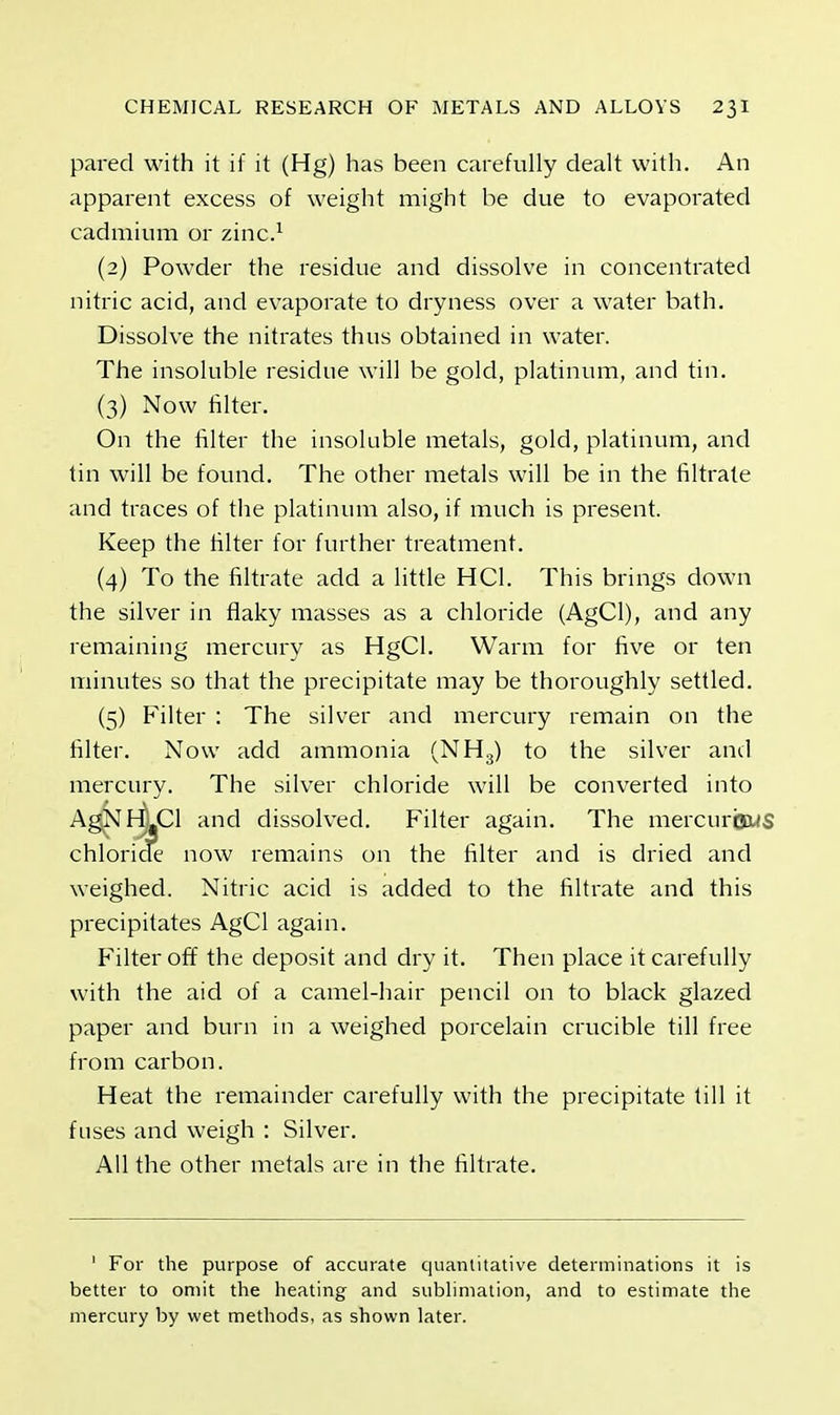 pared with it if it (Hg) has been carefully dealt with. An apparent excess of weight might be due to evaporated cadmium or zinc.1 (2) Powder the residue and dissolve in concentrated nitric acid, and evaporate to dryness over a water bath. Dissolve the nitrates thus obtained in water. The insoluble residue will be gold, platinum, and tin. (3) Now filter. On the filter the insoluble metals, gold, platinum, and tin will be found. The other metals will be in the filtrate and traces of the platinum also, if much is present. Keep the filter for further treatment. (4) To the filtrate add a little HC1. This brings down the silver in flaky masses as a chloride (AgCl), and any remaining mercury as HgCl. Warm for five or ten minutes so that the precipitate may be thoroughly settled. (5) Filter : The silver and mercury remain on the filter. Now add ammonia (NH3) to the silver and mercury. The silver chloride will be converted into chloride now remains on the filter and is dried and weighed. Nitric acid is added to the filtrate and this precipitates AgCl again. Filter off the deposit and dry it. Then place it carefully with the aid of a camel-hair pencil on to black glazed paper and burn in a weighed porcelain crucible till free from carbon. Heat the remainder carefully with the precipitate till it fuses and weigh : Silver. All the other metals are in the filtrate. 1 For the purpose of accurate quantitative determinations it is better to omit the heating and sublimation, and to estimate the mercury by wet methods, as shown later. Filter again. The mercurbws