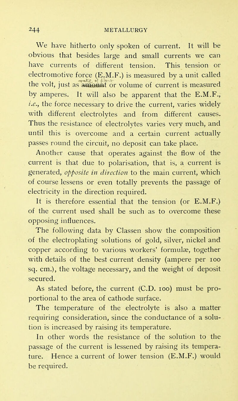 We have hitherto only spoken of current. It will be obvious that besides large and small currents we can have currents of different tension. This tension or electromotive force (E.M.F.) is measured by a unit called the volt, just as'amount or volume of current is measured by amperes. It will also be apparent that the E.M.F., i.e., the force necessary to drive the current, varies widely with different electrolytes and from different causes. Thus the resistance of electrolytes varies very much, and until this is overcome and a certain current actually passes round the circuit, no deposit can take place. Another cause that operates against the flow of the current is that due to polarisation, that is, a current is generated, opposite in direction to the main current, which of course lessens or even totally prevents the passage of electricity in the direction required. It is therefore essential that the tension (or E.M.F.) of the current used shall be such as to overcome these opposing influences. The following data by Classen show the composition of the electroplating solutions of gold, silver, nickel and copper according to various workers' formulae, together with details of the best current density (ampere per 100 sq. cm.), the voltage necessary, and the weight of deposit secured. As stated before, the current (CD. 100) must be pro- portional to the area of cathode surface. The temperature of the electrolyte is also a matter requiring consideration, since the conductance of a solu- tion is increased by raising its temperature. In other words the resistance of the solution to the passage of the current is lessened by raising its tempera- ture. Hence a current of lower tension (E.M.F.) would be required.