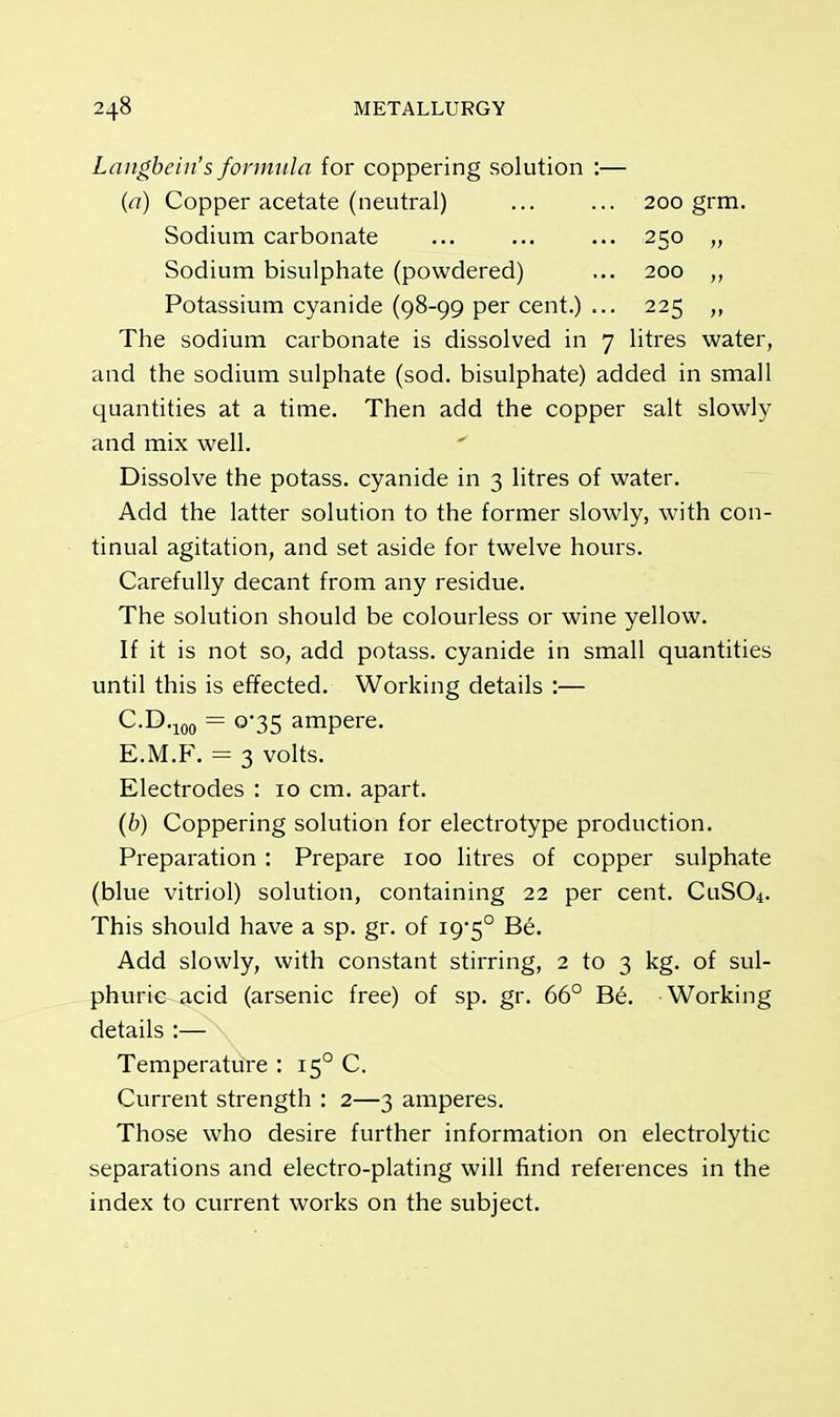 Langbein's formula for coppering solution :— (a) Copper acetate (neutral) ... ... 200 grm. Sodium carbonate ... ... ... 250 Sodium bisulphate (powdered) ... 200 ,, Potassium cyanide (98-99 per cent.) ... 225 „ The sodium carbonate is dissolved in 7 litres water, and the sodium sulphate (sod. bisulphate) added in small quantities at a time. Then add the copper salt slowly and mix well. Dissolve the potass, cyanide in 3 litres of water. Add the latter solution to the former slowly, with con- tinual agitation, and set aside for twelve hours. Carefully decant from any residue. The solution should be colourless or wine yellow. If it is not so, add potass, cyanide in small quantities until this is effected. Working details :— C.D.100 = 0-35 ampere. E.M.F. = 3 volts. Electrodes : 10 cm. apart. (b) Coppering solution for electrotype production. Preparation : Prepare 100 litres of copper sulphate (blue vitriol) solution, containing 22 per cent. CuS04. This should have a sp. gr. of i95° Be. Add slowly, with constant stirring, 2 to 3 kg. of sul- phuric-acid (arsenic free) of sp. gr. 66° Be. Working details :— Temperature : 150 C. Current strength : 2—3 amperes. Those who desire further information on electrolytic separations and electro-plating will find references in the index to current works on the subject.