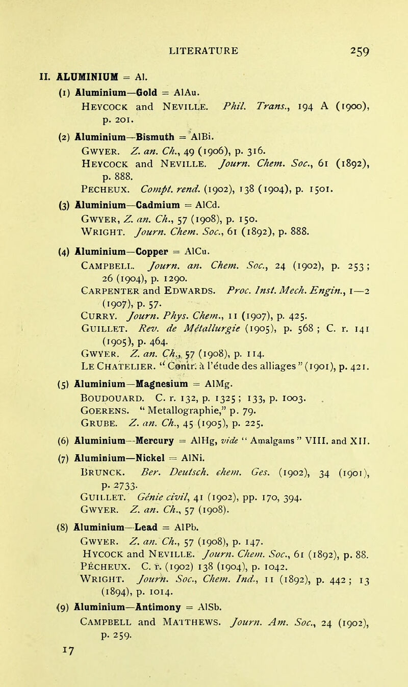 II. ALUMINIUM = Al. (1) Aluminium—Gold = AlAu. Heycock and Neville. Phil. Trans., 194 A (1900), p. 201. (2) Aluminium—Bismuth = AlBi. Gwyer. Z. an. C/i., 49 (1906), p. 316. Heycock and Neville. Journ. Chem. Soc, 61 (1892), p. 888. Pecheux. Compt. rend. (1902), 138 (1904), p. 1501. (3) Aluminium—Cadmium = AlCd. Gwyer, Z. an. C/t., 57 (1908), p. 150. Wright. Journ. Chem. Soc, 61 (1892), p. 888. (4) Aluminium—Copper = AlCu. Campbell. Journ. an. Chem. Soc, 24 (1902), p. 253; 26 (1904), p. 1290. Carpenter and Edwards. Proc. Inst. Mech. Engin., 1—2 (i9°7), P- 57- Curry. Journ. Phys. Chem., 11 (1907), p. 425. Guillet. Rev. de Metallurgie (1905), p. 568 ; C. r. 141 (1905), p. 464. Gwyer. Z. an. Ch., 57 (1908), p. 114. Le Chatelier. uContr: a l'etudedes alliages  (1901), p. 421. (5) Aluminium—Magnesium = AlMg. BOUDOUARD. C. r. 132, p. 1325; 133, p. IOO3. Goerens.  Metallographie, p. 79. Grube. Z. an. Ch., 45 (1905), p. 225. (6) Aluminium—Mercury = AlHg, vide  Amalgams  VIII. and XII. (7) Aluminium—Nickel = AINi. Brunck. Ber. Deutsch. ehem. Ges. (1902), 34 (1901), P- 2733- Guii.LET. Genie civil, 41 (1902), pp. 170, 394. Gwyer. Z. an. Ch., 57 (1908). (8) Aluminium—Lead = AlPb. Gwyer. Z. an. Ch., 57 (1908), p. 147. Hycock and Neville. Journ. Chem. Soc., 61 (1892), p. 88. Pecheux. C. r. (1902) 138 (1904), p. 1042. Wright. Journ. Soc, Chem. Ind., n (1892), p. 442; 13 (1894), p. 1014. <9) Aluminium—Antimony = AlSb. Campbell and Matthews. Journ. Am. Soc, 24 (1902), p. 259. 17