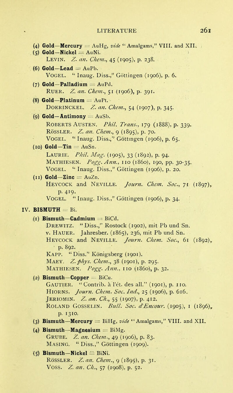 (4) Gold—Mercury = AuHg, vide Amalgams, VIII. and XII. , (5) Gold-Nickel = AuNi. Levin. Z. an. Chem., 45 (1905), p. 238. (6) Gold—Lead = AuPb. Vogel.  Inaug. Diss., Gottingen (1906}, p. 6. (7) Gold—Palladium = AuPd. Ruer. Z. an. Chem., 51 (1906), p. 391. (8) Gold—Platinum = AuPt. - Doerinckel. Z. an. Chem., 54 (1907), p. 345. (9) Gold—Antimony = AuSb. Roberts Austen. Phil. Trans., 179 (1888), p. 339. RoSSLER. Z. an. Chem., 9 (1895), p. 70. Vogel.  Inaug. Diss., Gottingen (1906), p. 65. (10) Gold—Tin = AuSn. Laurie. Phil. Mag. (1905), 33 (1892), p. 94. Mathiesen. Pogg. Ann., no (i860), 190, pp. 30-35. Vogel.  Inaug. Diss., Gottingen (1906), p. 20. (11) Gold—Zinc = AuZn. Heycock and Neville. Journ. Chem. Soc, 71 (1897), p. 419. Vogel.  Inaug. Diss., Gottingen (1906), p. 34. IV. BISMUTH == Bi. (1) Bismuth—Cadmium == BiCd. Drewitz.  Diss., Rostock (1902), mit Pb und Sn. v. Hauer. Jahresber. (1865), 236, mit Pb und Sn. Heycock and Nevjlle. Journ. Chem. Soc, 61 (1892). p. 892. Kapp. Diss. Konigsberg (1901). MAEY. Z.phys. Chem., 38 (1901), p. 295. Mathiesen. Pogg. Ann., no (i860), p. 32. (2) Bismuth—Copper = BiCu. Gautier.  Contrib. aTet. des all. (1901), p. 110. Hiorns. Journ. Chem. Soc. Ind., 25 (1906), p. 616. Jeriomin. Z. an. Ch., 55 (1907), p. 412. Roland Gosselin. Bull. Soc. cfEncour. (1905), 1 (1896), p. 1310. (3) Bismuth—Mercury = BiHg, vide Amalgams, VIII. and XII. (4) Bismuth—Magnesium = BiMg. Grube. Z. an. Chem., 49 (1906), p. 83. Masing.  Diss., Gottingen (1909). {5) Bismuth—Nickel = BiNi. RoSSLER. Z. an. Chem., 9 (1895), P- 31- Voss. Z. an. Ch., 57 (1908), p. 52.