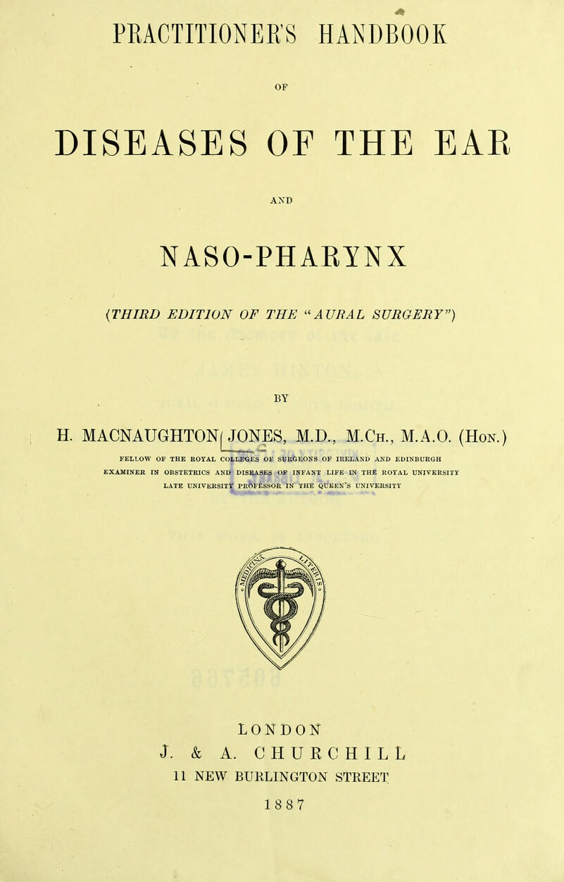 OP DISEASES OF THE EAE AND NASO-PHAKINX {THIRD EDITION OF THE ''AURAL SURGERY) BY H. MACNAUGHTONj JONES, M.D., M.Ch., M.A.O. (Hon.) FELLOW OF THE ROYAL COLLEGES OF SURGEONS OF IRELAND AND EDINBURGH EXAUINEB IN OBSTETRICS AND DISEASES OF INFANT LIFE IN THE ROYAL UNIVERSITY LATE UNIVERSITY PROFESSOR IN THE QUEEN'S LUIVERSITY LONDON J. & A. CHURCHILL 11 NEW BURLINGTON STREET 1887