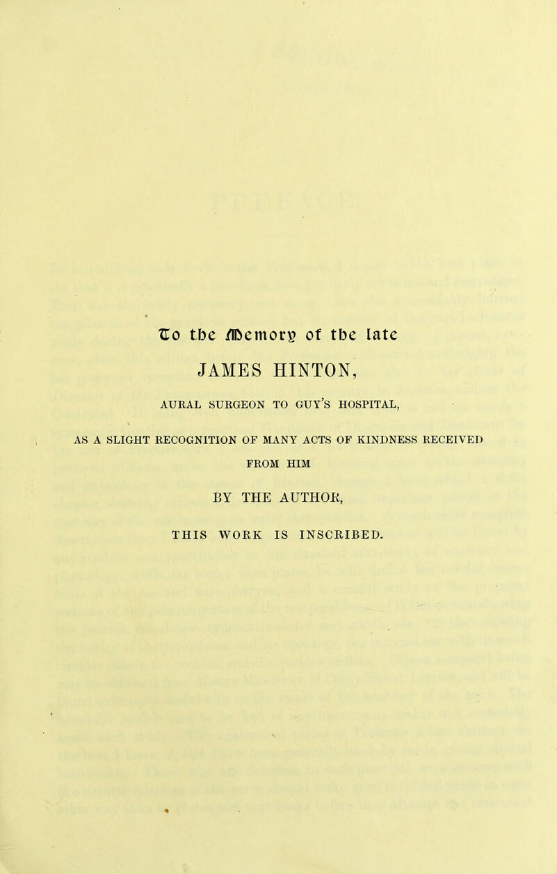 Uo tbe /TOemor^ of tbe late JAMES HINTON, AURAL SURGEON TO GUY'S HOSPITAL, AS A SLIGHT RECOGNITION OF MANY ACTS OF KINDNESS RECEIVED FROM HIM BY THE AUTHOK, THIS WORK IS INSCRIBED.