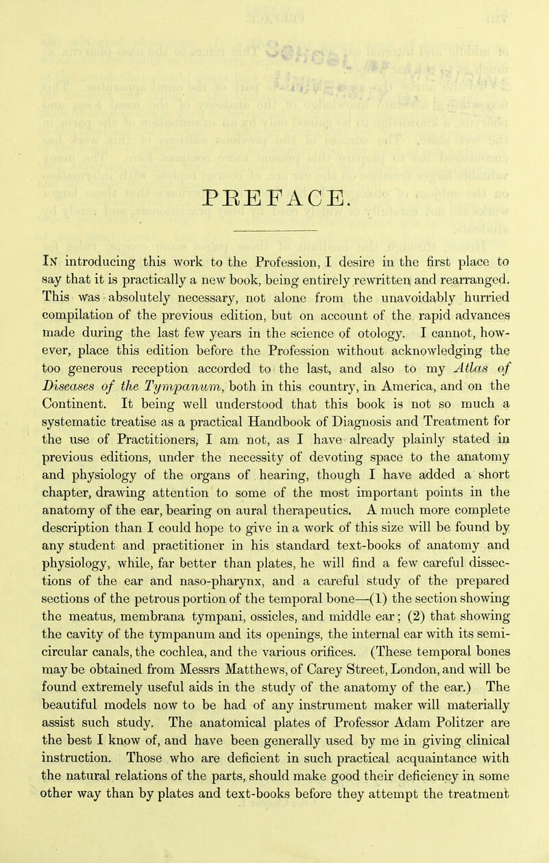 PEEFACE, In introducing this work to the Profession, I desire in the first place to say that it is practically a new book, being entirely rewritten and rearranged. This was ■ absolutely necessary, not alone from the unavoidably hurried compilation of the previous edition, but on account of the rapid advances made during the last few years in the science of otology. I cannot, how- ever, place this edition before the Profession without acknowledging the too generous reception accorded to the last, and also to my Atlas of Diseases of the Tympaniim, both in this country, in America, and on the Continent. It being well understood that this book is not so much a systematic treatise as a practical Handbook of Diagnosis and Treatment for the use of Practitioners, I am not, as I have already plainly stated in previous editions, under the necessity of devoting space to the anatomy and physiology of the organs of hearing, though I have added a short chapter, drawing attention to some of the most important points in the anatomy of the ear, bearing on aural therapeutics. A much more complete description than I could hope to give in a work of this size will be found by any student and practitioner in his standard text-books of anatomy and physiology, while, far better than plates, he will find a few careful dissec- tions of the ear and naso-pharynx, and a careful study of the prepared sections of the petrous portion of the temporal bone—(1) the section showing the meatus, membrana tympani, ossicles, and middle ear; (2) that showing the cavity of the tympanum and its openings, the internal ear with its semi- circular canals, the cochlea, and the various orifices. (These temporal bones may be obtained from Messrs Matthews, of Carey Street, London, and will be found extremely useful aids in the study of the anatomy of the ear.) The beautiful models now to be had of any instrument maker will materially assist such study. The anatomical plates of Professor Adam Politzer are the best I know of, and have been generally used by me in giving clinical instruction. Those who are deficient in such practical acquaintance with the natural relations of the parts, should make good their deficiency in some other way than by plates and text-books before they attempt the treatment