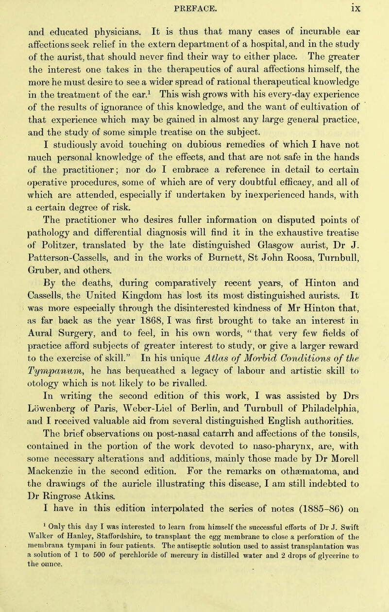 and educated physicians. It is thus that many cases of incurable ear affections seek relief in the extern department of a hospital, and in the study of the aurist, that should never find their way to either place. The greater the interest one takes in the therapeutics of aural affections himself, the more he must desire to see a wider spread of rational therapeutical knowledge in the treatment of the ear.^ This wish grows with his every-day experience of the results of ignorance of this knowledge, and the want of cultivation of that experience which may be gained in almost any large general practice, and the study of some simple treatise on the subject. I studiously avoid touching on dubious remedies of which I have not much personal knowledge of the effects, and that are not safe in the hands of the practitioner; nor do I embrace a reference in detail to certain operative procedures, some of which are of very doubtful efficacy, and all of which are attended, especially if undertaken by inexperienced hands, with a certain degree of risk. The practitioner who desires fuller information on disputed points of pathology and differential diagnosis will find it in the exhaustive treatise of Politzer, translated by the late distinguished Glasgow aurist, Dr J. Patterson-Cassells, and in the works of Burnett, St John Roosa, Turnbull, Gruber, and others. By the deaths, during comparatively recent years, of Hinton and Cassells, the United Kingdom has lost its most distinguished aurists. It was more especially through the disinterested kindness of Mr Hinton that, as far back as the year 1868, I was first brought to take an interest in Aural Surgery, and to feel, in his own words,  that very few fields of practice afford subjects of greater interest to study, or give a larger reward to the exercise of skill. In his unique Atlas of Morbid Conditions of the Tympanum, he has bequeathed a legacy of labour and artistic skill to otology which is not likely to be rivalled. In writing the second edition of this work, I was assisted by Drs Lowenberg of Paris, Weber-Liel of Berlin, and Turnbull of Philadelphia, and I received valuable aid from several distinguished English authorities. The brief observations on post-nasal catarrh and affections of the tonsils, contained in the portion of the work devoted to naso-pharynx, are, with some necessary alterations and additions, mainly those made by Dr Morell Mackenzie in the second edition. For the remarks on othsematoma, and the drawings of the auricle illustrating this disease, I am still indebted to Dr Ringrose Atkins. I have in this edition interpolated the series of notes (1885-86) on ' Onlj' this day I was interested to learn from himself the successful efforts of Dr J. Swift Walker of Hanley, Staffordshire, to transplant the egg membrane to close a perforation of the menibrana tymjjani in four patients. The antiseptic solution used to assist transplantation was a solution of 1 to 500 of perchloride of mercury in distilled water and 2 drops of glycerine to the onnce.