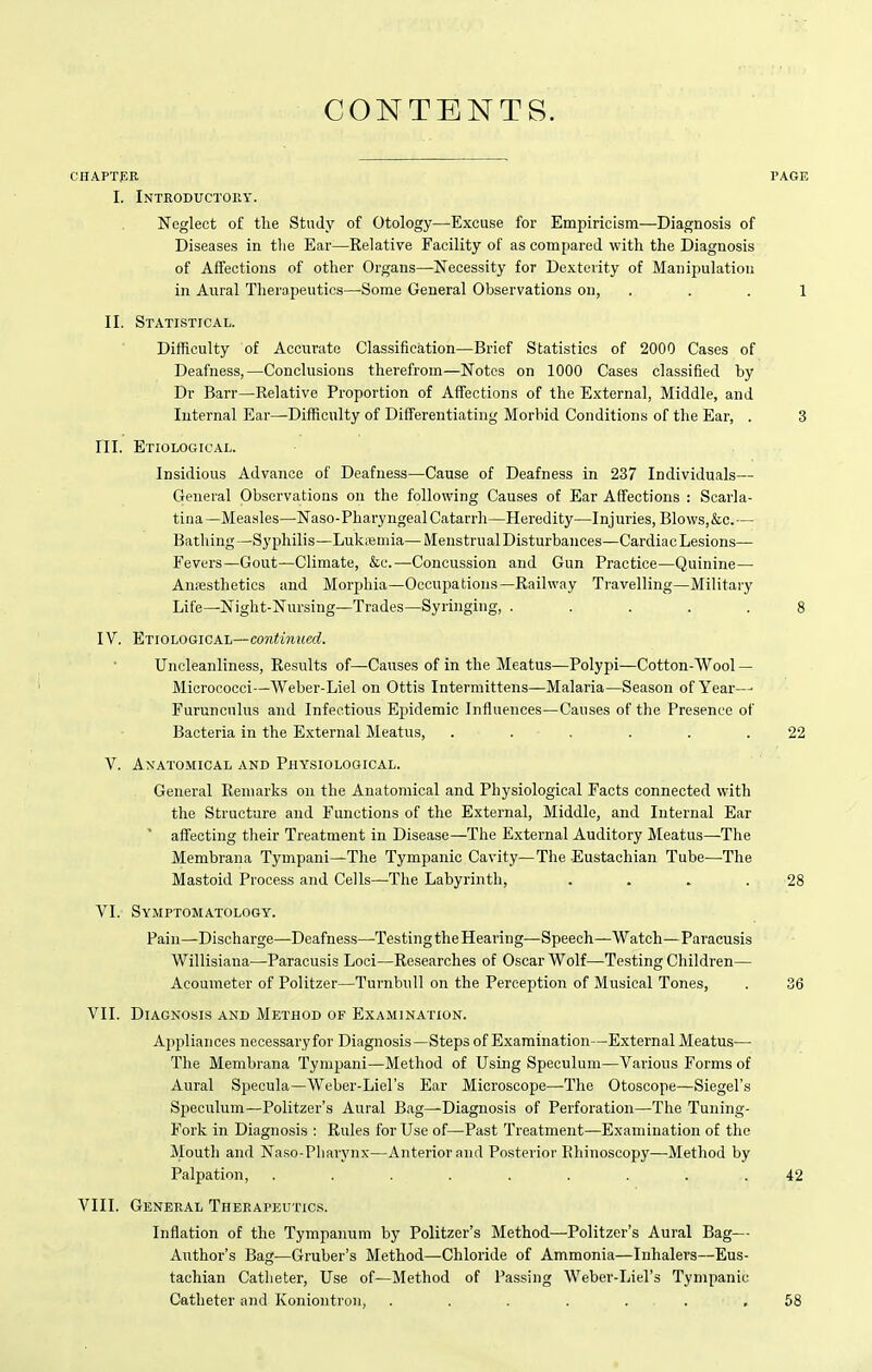 CONTENTS. CHAPTflR PAGE I. Introductohy. Neglect of the Study of Otology—Excuse for Empiricism—Diagnosis of Diseases in the Ear—Relative Facility of as compared with the Diagnosis of Affections of other Organs—Necessity for Dexterity of Manipulation in Aural Therapeutics—^Some General Observations on, ... 1 II. Statistical. Difficulty of Accurate Classification—Brief Statistics of 2000 Cases of Deafness,—Conclusions therefrom—Notes on 1000 Cases classified by Dr Barr—Relative Proportion of Affections of the External, Middle, and Internal Ear—Difficulty of Differentiating Morbid Conditions of the Ear, . 3 ni. Etiological. Insidious Advance of Deafness—Cause of Deafness in 237 Individuals— General Observations on the following Causes of Ear Affections : Scarla- tina—Measles—Naso-PharyngealCatarrh—Heredity—Injuries, Blows,&c.— Bathing—Syphilis—Lukiemia—Menstrual Disturbances—Cardiac Lesions— Fevers—Gout—Climate, &c.—Concussion and Gun Practice—Quinine— AniEsthetics and Morphia—Occupations—Railway Travelling—Military Life—Night-Nursing—Trades—Syringing, ..... 8 IV. Etiological—co?iim!(crf. Uncleanliness, Results of—Causes of in the Meatus—Polypi—Cotton-Wool — Micrococci—Weber-Liel on Ottis Intermittens—Malaria—Season of Year—■ Furuncnlus and Infectious Ejiidemic Influences—Causes of the Presence of Bacteria in the External Meatus, ...... 22 V. Anatomical and Physiological. General Remarks on the Anatomical and Physiological Facts connected with the Structure and Functions of the External, Middle, and Internal Ear ' affecting their Treatment in Disease—The External Auditory Meatus—The Membrana Tympani—The Tympanic Cavity—The Eustachian Tube—The Mastoid Process and Cells—The Labyrinth, . . . .28 VI. Symptomatology. Pain—Discharge—Deafness—TestingtheHearing—Speech—Watch—Paracusis Willisiana—Paracusis Loci—Researches of Oscar Wolf—Testing Children— Acoumeter of Politzer—Turnbull on the Perception of Musical Tones, . 36 VII. Diagnosis and Method of Examination. Appliances necessaryfor Diagnosis—Steps of Examination—External Meatus— The Membrana Tympani—Method of Using Speculum—Various Forms of Aural Specula—Weber-Liel's Ear Microscope—-The Otoscope—Siegel's Speculum—Politzer's Aural Bag—Diagnosis of Perforation—The Tuning- Fork in Diagnosis : Rules for Use of—Past Treatment—Examination of the Mouth and Naso-Pliarynx—Anterior and Posterior Rhinoscopy—Method by Palpation, ......... 42 VIII, GenePvAL Therapeutics. Inflation of the Tympanum by Politzer's Method—Politzer's Aural Bag— Author's Bag—Gruber's Method—Chloride of Ammonia—Inhalers—Eus- tachian Catheter, Use of—Method of Passing Weber-Liel's Tympanic Catheter and Koniontron, ....... 58