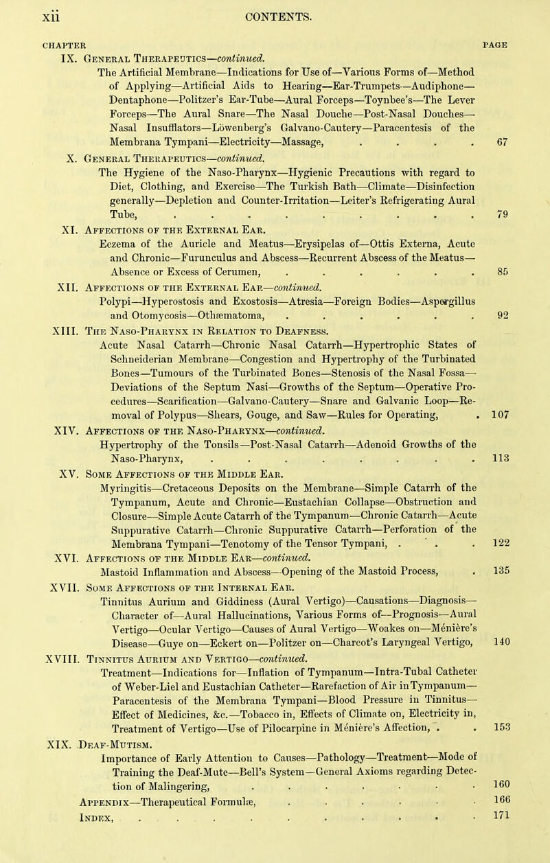 CHAPTER PAGE IX. General Therapeutics—continued. The Artificial Membrane—Indications for Use of—Various Forms of—Method of Applying—Artificial Aids to Hearing—Ear-Trumpets—Audiphone— Dentaphone—Politzer's Ear-Tube—Aural Forceps—Toynbee's—The Lever Forceps—The Aural Snare—The Nasal Douche—Post-Nasal Douches— Nasal Insufflators—Lbwenberg's Galvano-Cautery—Paracentesis of the Membrana Tympani—Electricity—Massage, . . . .67 X. General Therapeutics—continued. The Hygiene of the Naso-Pharynx—Hygienic Precautions with regard to Diet, Clothing, and Exercise—The Turkish Bath—Climate—Disinfection generally—Depletion and Counter-Irritation—Leiter's Eefrigerating Aural Tube, ......... 79 XI. Affections of the External Ear. Eczema of the Auricle and Meatus—Erysipelas of—Ottis Externa, Acute and Chronic—Furunculus and Abscess—Recurrent Abscess of the Meatus— Absence or Excess of Cerumen, ...... 85 XII. Affections of the External Ear—continued. Polypi—Hyperostosis and Exostosis—Atresia—Foreign Bodies—Aspergillus and Otomycosis—Othsematoma, ...... 92 XIII. The Naso-Pharynx in Relation to Deafness. Acute Nasal Catarrh—Chronic Nasal Catarrh—Hypertrophic States of Schneiderian Membrane—Congestion and Hypertrophy of the Turbinated Bones—Tumours of the Turbinated Bones—Stenosis of the Nasal Fossa— Deviations of the Septum Nasi—Growths of the Septum—Operative Pro- cedures—Scarification—Galvano-Cautery—Snare and Galvanic Loop—Re- moval of Polypus—Shears, Gouge, and Saw—Rules for Operating, . 107 XIV. Affections of the Naso-Pharynx—continued. Hypertrophy of the Tonsils—Post-Nasal Catarrh—Adenoid Growths of the Naso-Pharynx, . . . . . . . .113 XV. Some Affections of the Middle Ear. Myringitis—Cretaceous Deposits on the Membrane—Simple Catarrh of the Tympanum, Acute and Chronic—Eustachian Collapse—Obstruction and Closure—Simple Acute Catarrh of the Tympanum—Chronic Catarrh—Acute Suppurative Catarrh—Chronic Suppurative Catarrh—Perforation of the Membrana Tympani—Tenotomy of the Tensor Tympani, . ' . . 122 XVI. Affections of the Middle Ear—contiiiued. Mastoid Inflammation and Abscess—Opening of the Mastoid Process, . 135 XVII. Some Affections of the Internal Ear. Tinnitus Aurium and Giddiness (Aural Vertigo)—Causations—Diagnosis- Character of—Aural Hallucinations, Various Forms of—Prognosis—Aural Vertigo—Ocular Vertigo—Causes of Aural Vertigo—Woakes on—Meniere's Disease—Guye on—Eckert on—Politzer on—Charcot's Laryngeal Vertigo, 140 XVIII. Tinnitus Aurium and Vertigo—continued. Treatment—Indications for—Inflation of Tympanum—Intra-Tubal Catheter of Weber-Liel and Eustachian Catheter—Rarefaction of Air in Tympanum— Paracentesis of the Membrana Tympani—Blood Pressure in Tinnitus— Effect of Medicines, &c.—Tobacco in, Effects of Climate on. Electricity in. Treatment of Vertigo—Use of Pilocarpine in Meniere's Affection, . . 153 XIX. Deaf-Mutism. Importance of Early Attention to Causes—Pathology—Treatment—Mode of Training the Deaf-Mute—Bell's System—General Axioms regarding Detec- tion of Malingering, . . . . . • .160 Appendix—Therapeutical Formulre, . . . . ■ .166 Index, 171