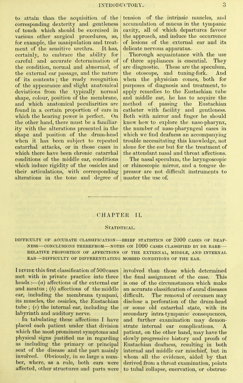 to attain than the acquisition of the corresponding dexterity and gentleness of touch which should be exercised in various other surgical procedures, as, for example, the manipulation and treat- ment of the sensitive urethra. It has, certainly, to embrace the ability for careful and accurate determination of the condition, normal and abnormal, of the external ear passage, and the nature of its contents ; the ready recognition of the appearance and slight anatomical deviations from the typically normal shape, colour, position of the membrane, and which anatomical peculiarities are found in a certain proportion of ears in which the hearing power is perfect. On the other hand, there must be a familiar- ity with the alterations presented in the shape and position of the drum-head when it has been subject to repeated catarrhal attacks, or in those cases in which there have been chronic catarrhal conditions of the middle ear, conditions which induce rigidity of the ossicles and their articulations, with corresponding alterations in the tone and degree of tension of the intrinsic muscles, and accumulation of mucus in the tympanic cavity, all of which departures favour the approach, and induce the occurrence of lesions of the external ear and its delicate nervous apparatus. Thorovigh acquaintance with the use of three appliances is essential. They are diagnostic. These are the speculum, the otoscope, and tuning-fork. And when the physician comes, both for purposes of diagnosis and treatment, to apply remedies to the Eustachian tube and middle ear, he has to acquire the method of passing the Eustachian catheter with facility and gentleness. Both with mirror and finger he should know how to explore the naso-pharynx, the number of naso-pharyngeal cases in which we find deafness an accompanying trouble necessitating this knowledge, not alone for the ear but for the treatment of the attendant nasal and throat affections. The nasal speculum, the laryngoscopic or rhinoscopic mirror, and a tongue de- pressor are not diiScult instruments to master the use of. . CHAPTER II. Statistical. difficulty of accurate classification—brief statistics of 2000 cases of deaf- ness—conclusions therefrom notes on 1000 cases classified by dr barr relative proportion of affections of the external, middle, and internal ear difficulty of differentiating morbid conditions of the ear. I DIVIDE this first classification of 500 cases met with in private practice into three heads :—(a) affections of the external ear and meatus ; (6) affections of the middle ear, including the membrana tympani, its muscles, the ossicles, the Eustachian tube ; (c) the internal ear, including the labyrinth and auditory nerve. In tabulating these affections I have placed each patient under that division which the most prominent symptoms and physical signs justified me in regarding as including the primary or principal seat of the disease and the part mainly involved. Obviously, in so large a num- ber, where, as a rule, both ears were affected, other structures and parts were involved than those which determined the final assignment of the case. This is one of the circximstances which make an accurate classification of aural diseases difficult. The removal of cerumen may disclose a perforation of the drum-head or some old catarrhal state, with its secondary intra-tympanic consequences, and further examination may demon- strate internal ear complications. A patient, on the other hand, may have the slowly progressive history and proofs of Eustachian deafness, resulting in both internal and middle ear mischief, but in whom all the evidence, aided by that derived from a throat examination, points to tubal collapse, enervation, or obstruc-