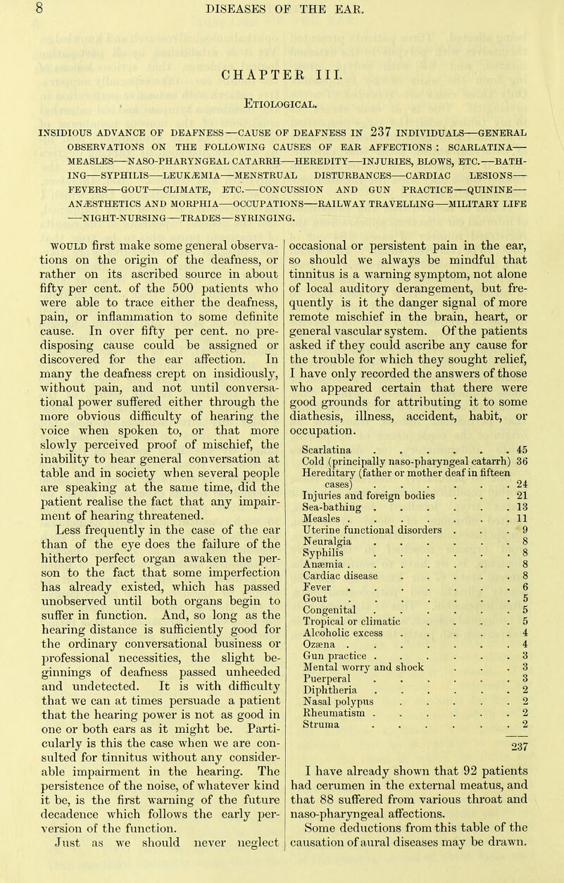 CHAPTER III. Etiological. insidious advance of deafness—cause of deafness in 237 individuals general observations on the following causes of ear affections : scarlatina measles naso-pharyngeal catarrh heredity injuries, blows, etc.—bath- ing syphilis leukaemia—menstrual disturbances cardiac lesions fevers gout climate, etc. concussion and gun practice—quinine—■ anesthetics and morphia occupations railway travelling military life night-nursing—trades—syringing. WOULD first make some general observa- tions on the origin of the deafness, or rather on its ascribed source in about fifty per cent, of the 500 patients who were able to trace either the deafness, pain, or inflammation to some definite cause. In over fifty per cent, no pre- disposing cause could be assigned or discovered for the ear affection. In many the deafness crept on insidiously, without pain, and not until conversa- tional power suffered either through the more obvious difficulty of hearing the voice when spoken to, or that more slowly perceived proof of mischief, the inability to hear general conversation at table and in society when several people are speaking at the same time, did the patient realise the fact that any impair- ment of hearing threatened. Less frequently in the case of the ear than of the eye does the failure of the hitherto perfect organ awaken the per- son to the fact that some imperfection has already existed, which has passed unobserved until both organs begin to suffer in function. And, so long as the hearing distance is sufficiently good for the ordinary conversational business or professional necessities, the slight be- ginnings of deafness passed unheeded and undetected. It is with difficulty that we can at times persuade a patient that the hearing power is not as good in one or both ears as it might be. Parti- cularly is this the case when we are con- sulted for tinnitus without any consider- able impairment in the hearing. The persistence of the noise, of whatever kind it be, is the first warning of the future decadence which follows the early per- version of the function. Just as we should never neglect occasional or persistent pain in the ear, so should we always be mindful that tinnitus is a warning symptom, not alone of local auditory derangement, but fre- quently is it the danger signal of more remote mischief in the brain, heart, or general vascular system. Of the patients asked if they could ascribe any cause for the trouble for which they sought relief, I have only recorded the answers of those who appeared certain that there were good grounds for attributing it to some diathesis, illness, accident, habit, or occupation. Scarlatina . . . . . .45 Cold (principally naso-pharyngeal catarrh) 36 Hereditary (father or mother deaf in fifteen cases) . . . . . .24 Injuries and foreign bodies . . .21 Sea-bathing . . . . . .13 Measles 11 Uterine functional disorders . . . ' 9 Neuralgia ...... 8 Syphilis 8 Anaemia ....... 8 Cardiac disease ..... 8 Fever ....... 6 Gout 5 Congenital ...... 5 Tropical or climatic ... .5 Alcoholic excess . . . . .4 Ozaena ....... 4 Gun practice ...... 3 Mental worry and shock . . .3 Puerperal ...... 3 Diphtheria ...... 2 Nasal polypus . . . . . 2 Rheumatism . . . . . . 2 Struma ...... 2 237 I have already shown that 92 patients had cerumen in the external meatus, and that 88 suffered from various throat and naso-pharyngeal affections. Some deductions from this table of the causation of aural diseases may be drawn.