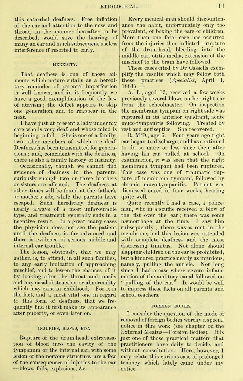 this catarrhal deafness. Free inflation of the ear and attention to the nose and throat, in the manner hereafter to be described, would save the hearing of many an ear and much subsequent useless interference if resorted to early. HEREDITY. That deafness is one of those ail- ments which nature entails as a heredi- tary reminder of parental imperfection is well known, and in it frequently we have a good exemplification of the law of atavism ; the defect appears to skip one generation, and to reappear in the next. I have just at present a lady under my care who is very deaf, and whose mind is beginning to fail. She is one of a family, two other members of which are deaf. Deafness has been transmitted for genera- tions ; and, coincident with the deafness, there is also a family history of insanity. Occasionally, though we cannot find evidence of deafness in the parents, curiously enough two or three brothers or sisters are affected. The deafness at other times will be found at the father's or mother's side, while the parents have escaped. Such hereditary deafness is nearly always of a most unfavourable type, and treatment generally ends in a negative result. In a great many cases the physician does not see the patient xmtil the deafness is far advanced and there is evidence of serious middle and internal ear trouble. The lesson, obviously, that we may gather, is, to attend, in all such families, to any early indication of approaching mischief, and to lessen the chances of it by looking after the throat and tonsils and any nasal obstruction or abnormality which may exist in childhood. For it is the fact, and a most vital one in regard to this form of deafness, that we fre- quently find it first make its appearance after puberty, or even later on. INJURIES, BLOWS, ETC. Rupture of the drum-head, extravasa- tion of blood into the cavity of the tympanum or the internal ear, with some lesion of the nervous structure, are a few of the consequences of injuries to the ear —blows, falls, explosions, Arc. | Every medical man should discounten- ance the habit, unfortunately only too prevalent, of boxing the ears of children. More than one fatal case has occurred from the injuries thus inflicted—rupture of the drum-head, bleeding into the middle ear, otitis media, extension of the mischief to the brain have followed. These cases cited by Dr Cassells exem- plify the results which may follow both these practices {Specialist, April 1, 1881):— A. L., aged 13, received a few weeks previously several blows on her right ear from the schoolmaster. On inspection the membrana tympaui on right side was ruptured in its anterior quadrant, acute muco-tympanitis following. Treated by rest and antiseptics. She recovered. R. M'D., age 6. Four years ago right ear began to discharge, and has continued to do so more or less since then, after having his ear pulled at school. On examination, it was seen that the right membrana tympaui had been ruptured. This case was one of traumatic rup- ture of membrana tympani, followed by chronic muco-tympanitis. Patient was dismissed cured in four weeks, hearing quite well. Quite recently I had a case, a police- man, who in a scuffle received a blow of the fist over the ear; there was some hsemorrhage at the time. I saw him subsequently ; there was a rent in the membrane, and this lesion was attended with complete deafness and the most distressing tinnitus. Not alone should slapping children on the ear be prohibited, but a kindred practice nearly as injurious, namely, pulling the auricle. Not long since I had a case where severe inflam- mation of the auditory canal followed on  pulling of the ear. It would be well to impress these facts on all parents and school teachers. FOREIGN BODIES. I consider the question of the mode of removal of foreign bodies worthy a special notice in this work (see chapter on the External Meatus—Foreign Bodies). It is just one of those practical matters that practitioners have daily to decide, and without consultation. Here, however, I may relate this curious case of prolonged tenancy which lately came under my notice.