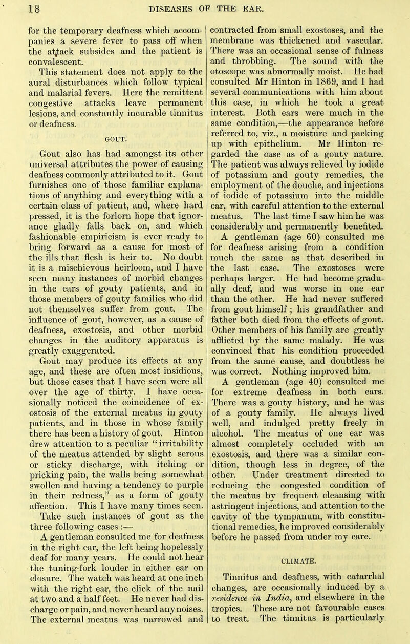 for the temporary deafness which accom- panies a severe fever to pass off when the atjtack subsides and the patient is convalescent. This statement does not apply to the aural disturbances which follow typical and malarial fevers. Here the remittent congestive attacks leave permanent lesions, and constantly incurable tinnitus or deafness. GOUT. Gout also has had amongst its other universal attributes the power of causing deafness commonly attributed to it. Gout furnishes one of those familiar explana- tions of anything and everything with a certain class of patient, and, where hai-d pressed, it is the forlorn hope that ignor- ance gladly falls back on, and which fashionable empiricism is ever ready to bring forward as a cause for most of the ills that flesh is heir to. No doubt it is a mischievous heirloom, and I have seen many instances of morbid changes in the ears of gouty patients, and in those members of gouty families who did not themselves suffer from gout. The influence of gout, however, as a cause of deafness, exostosis, and other morbid changes in the auditory apparatus is greatly exaggerated. Gout may produce its eff'ects at any age, and these are often most insidious, but those cases that I have seen were all over the age of thirty. I have occa- sionally noticed the coincidence of ex- ostosis of the external meatus in gouty patients, and in those in whose family there has been a history of gout. Hinton drew attention to a peculiar  irritability of the meatus attended by slight serous or sticky discharge, with itching or pricking pain, the walls being somewhat swollen and having a tendency to purple in their redness, as a form of gouty aff'ection. This I have many times seen. Take such instances of gout as the three following cases :— A gentleman consulted me for deafness in the right ear, the left being hopelessly deaf for many years. He could not hear the tuning-fork louder in either ear on closure. The watch was heard at one inch with the right ear, the click of the nail at two and a half feet. He never had dis- charge or pain, and never heard any noises. The external meatus was narrowed and contracted from small exostoses, and the membrane was thickened and vascular. There was an occasional sense of fulness and throbbing. The sound with the otoscope was abnormally moist. He had consulted Mr Hinton in 1869, and I had several communications with him about this case, in which he took a great interest. Both ears were much in the same condition,—the appearance before referred to, viz., a moisture and packing up with epithelium. Mr Hinton re- garded the case as of a gouty nature. The patient was always relieved by iodide of potassium and gouty remedies, the employment of the douche, and injections of iodide of potassium into the middle ear, with careful attention to the external meatus. The last time I saw him he was considerably and permanently benefited. A gentleman (age 60) consulted me for deafness arising from a condition much the same as that described in the last case. The exostoses were perhaps larger. He had become gradu- ally deaf, and was worse in one ear than the other. He had never suffered from gout himself ; his grandfather and father both died from the effects of gout. Other members of his family are greatly afflicted by the same malady. He was convinced that his condition proceeded from the same cause, and doubtless he was correct. Nothing improved him. A gentleman (age 40) consulted me for extreme deafness in both ears. There was a gouty history, and he was of a gouty family. He always lived well, and indulged pretty freely in alcohol. The meatus of one ear was almost completely occluded with an exostosis, and there was a similar con- dition, though less in degree, of the other. Under treatment directed to reducing the congested condition of the meatus by frequent cleansing with astringent injections, and attention to the cavity of the tympanum, with constitu- tional remedies, he improved considerably before he passed from under my care. CLIMATE. Tinnitus and deafness, with catarrhal changes, are occasionally induced by a residence in India, and elsewhere in the tropics. These are not favourable cases to treat. The tinnitus is particularly