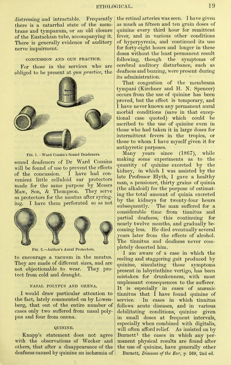 distressing and intractable. Frequently there is a catarrhal state of the mem- brane and tympanum, or an old closure of the Eustachian tube, accompanying it. There is generally evidence of auditory nerve impairment. CONCUSSION AND GUN PRACTICE. For those in the services who are obliged to be present at gun practice, the Fig. 1. —VFard Cousin's Sound Deadeners. sound deadeners of Dr Ward Cousins will be found of use to prevent the effects of the concussion. I have had con- venient little celluloid ear protectors made for the same purpose by Messrs Maw, Son, (fe Thompson. They serve as protectors for the meatus after syring- ing. I have them perforated so as not Fig. 2.—Author's Aural Protectors. to encourage a vacu\im in the meatus. They are made of different sizes, and are not objectionable to wear. They pro- tect from cold and draught. NASAL POLYPUS AND OZ^NA. I would draw particular attention to the fact, lately commented on by Lowen- berg, that out of the entire number of cases only two suffered from nasal poly- pus and four from ozsena. QUININE. Knapp's statement does not agree with the observations of Wecker and others, that after a disappearance of the deafness caused by quinine an ischsemia of the retinal arteries was seen. I have given as much as fifteen and ten grain doses of quinine every third hour for remittent fever, and in various other conditions of hyperpyrexia, and continued its use for forty-eight hovirs and longer in these doses without the least permanent result following, though the symptoms of cerebral auditory disturbance, such as deafness and buzzing, were present during its administration. That congestion of the membrana tympani (Kirchner and H. N. Spencer) occurs from the use of quinine has been proved, but the effect is temporary, and I have never known any permanent aural morbid conditions (save in that excep- tional case quoted) which could be ascribed to the use of quinine even in those who had taken it in large doses for intermittent fevers in the tropics, or those to whom I have myself given it for antipyretic purposes. Many years since (1867), while making some experiments as to the quantity of quinine excreted by the kidney, in which I was assisted by the late Professor Blyth, I gave a healthy man, a pensioner, thirty grains of quinia (the alkaloid) for the purpose of estimat- ing the total amount of quinia excreted by the kidneys for twenty-four hours subsequently. The man suffered for a considerable time from tinnitus and partial deafness, this continuing for nearly twelve months, and gradually be- coming less. He died eventually several years later from the effects of alcohol. The tinnitus and deafness never com- pletely deserted him. I am aware of a case in which the reeling and staggering gait produced by quinine, simulating those symptoms present in labyrinthine vertigo, has been mistaken for drunkenness, with most unpleasant consequences to the sufferer. It is especially in cases of ansemic tinnitus that I have found quinine of service. In cases in which tinnitus follows acute diseases, and in various debilitating conditions, quinine given in small doses at frequent intervals, especially when combined with digitalis, will often afford relief. As insisted on by Burnett 1 the cases in which any per- manent physical results are found after the use of quinine, have generally other Burnett, Diseases of the Ear, p. 569, 2nd ed.