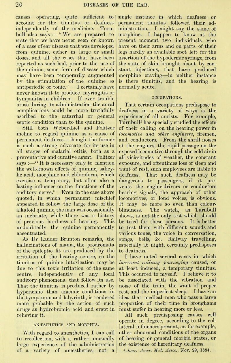 causes operating, quite sufficient to account for the tinnitus or deafness independently of the medicine. Turn- bull also says :— We are prepared to state that we have never seen or known of a case of ear disease that was developed from quinine, either in large or small doses, and all the cases that have been reported as such had, prior to the use of the quinine, some form of disease which may have been temporarily augmented by the stimulation of the quinine as antiperiodic or tonic. I certainly have never known it to produce myringitis or tympanitis in children. If ever trouble arose during its administration the aural complications could be more truthfully ascribed to the catarrhal or general septic condition than to the quinine. Still both Weber-Liel and Politzer incline to regard quinine as a cause of permanent deafness—though the former is such a strong advocate for its use in all stages of malarial otitis, both as a preventative and curative agent. Politzer says :— It is necessary only to mention the well-known effects of quinine, salicy- lic acid, morphine and chloroform, which exercise a temporary, but often also a lasting influence on the functions of the auditory nerve. Even in the case above quoted, in which permanent mischief appeared to follow the large dose of the alkaloid quinine, the man was occasionally an inebriate, while there was a history of previous hardness of hearing. This undoubtedly the quinine permanently accentuated. As Dr Lauder Brunton remarks, the hallucinations of mania, the prodromata of the epileptic fit are produced by the irritation of the hearing centre, so the tinnitus of quinine intoxication may be due to this toxic irritation of the same centre, independently of any local auditory phenomena that follow its use. That the tinnitus is produced rather by hypersemic than aniemic conditions in the tympanum and labyrinth, is rendered more probable by the action of such drugs as hydrobromic acid and ergot in relieving it. ANESTHETICS AND MORPHIA. With regard to ansesthetics, I can call to recollection, with a rather unusually large experience of the administration of a variety of ansesthetics, not a single instance in which deafness or permanent tinnitus followed their ad- ministration. I might say the same of morphine. I happen to know at the present moment two individuals who have on their arms and on parts of their legs hardly an available spot left for the insertion of the hypodermic syringe, from the state of skin brought about by con- stant injections, that have produced morphine craving—in neither instance is there tinnitus, and the hearing is normally acute. OCCUPATIONS. That certain occupations predispose to deafness in a variety of ways is the experience of all aurists. For example, TurnbuU^ has specially studied the effects of their calling on the hearing power in locomotive and otlier engineers, firemen, and conductors. From the shrill noises of the engines, the rapid passage on the exposed locomotive through the cold air in all vicissitudes of weather, the constant exposure, and oftentimes loss of sleep and want of rest, such employees are liable to deafness. That such deafness may be dangerous to passengers, if it pre- vents the engine-drivers or conductors hearing signals, the approach of other locomotives, or loud voices, is obvious. It may be more so even than colour- blindness. The watch, as Turnbull shows, is not the only test which should be tried for these persons. It is better to test them with different sounds and various tones, the voice in conversation, gongs, bells, &c. Railway travelling, especially at night, certainly predisposes to deafness. I have noted several cases in which incessant railway journeying caused, or at least induced, a temporary tinnitus. This occurred to myself. I believe it to be associated with the vibration and noise of the train, the want of proper rest, and the imperfect sleep. I have an idea that medical men who pass a large proportion of their time in broughams must suffer in hearing more or less. All such predisposing causes will operate in degree, according to the col- lateral influences present, as, for example, other abnormal conditions of the organs of hearing or general morbid states, or the existence of hereditary deafness. ^ Jo^tr. Amer. Med. Assoc., Nov. 29, 1884.