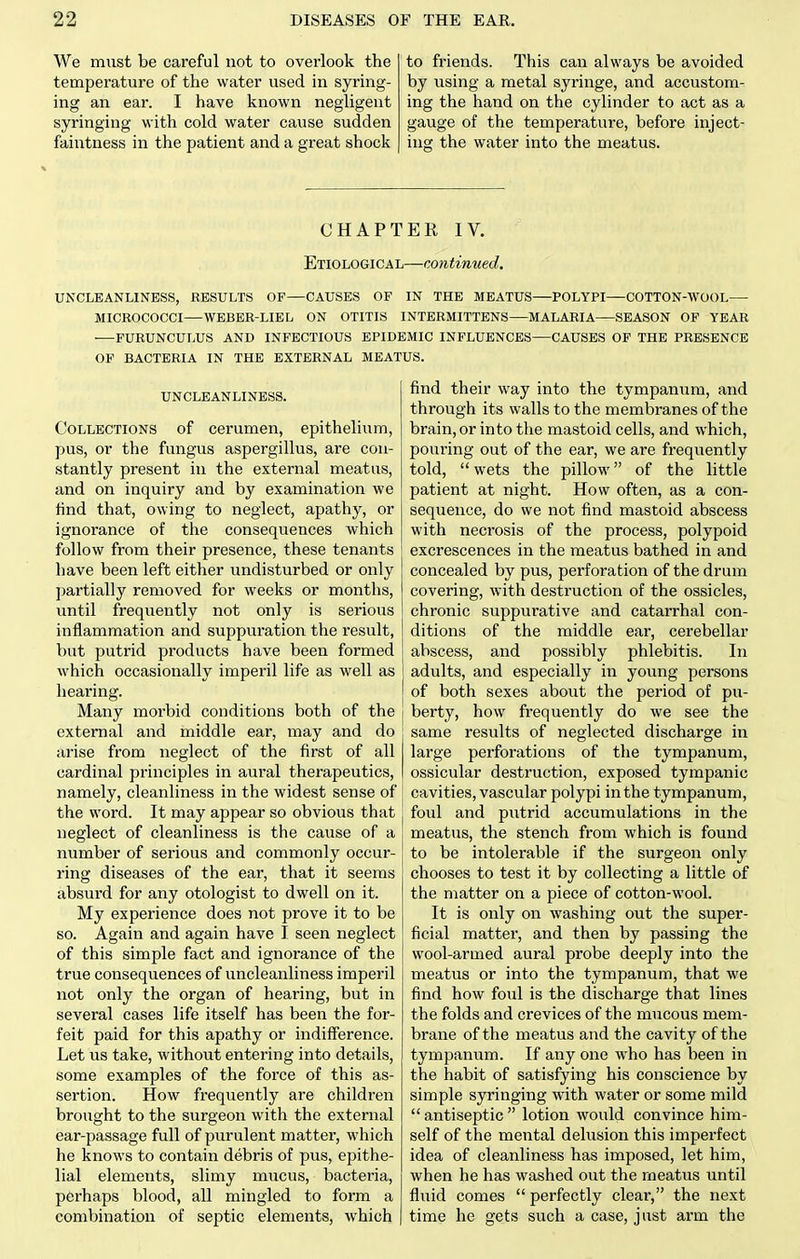 We must be careful not to overlook the temperature of the water used in syring- ing an ear. I have known negligent syringing with cold water cause sudden faintness in the patient and a great shock to friends. This can always be avoided by using a metal syringe, and accustom- ing the hand on the cylinder to act as a gauge of the temperature, before inject- ing the water into the meatus. CHAPTER IV. Etiological—continued. UNCLEANLINESS, RESULTS OF—CAUSES OF IN THE MEATUS—POLYPI COTTON-WOOL— MICROCOCCI—WEBBR-LIEL ON OTITIS INTERMITTENS—MALARIA SEASON OP YEAR FURUNCULUS AND INFECTIOUS EPIDEMIC INFLUENCES—CAUSES OF THE PRESENCE OF BACTERIA IN THE EXTERNAL MEATUS. UNCLEANLINESS. Collections of cerumen, epithelium, pus, or the fungus aspergillus, are con- stantly present in the external meatus, and on inquiry and by examination we find that, owing to neglect, apathy, or ignorance of the consequences which follow from their presence, these tenants have been left either undisturbed or only partially removed for weeks or months, until frequently not only is serious inflammation and suppuration the result, but putrid products have been formed which occasionally imperil life as well as hearing. Many morbid conditions both of the external and middle ear, may and do arise from neglect of the first of all cardinal principles in aural therapeutics, namely, cleanliness in the widest sense of the word. It may appear so obvious that neglect of cleanliness is the cause of a number of serious and commonly occur- ring diseases of the ear, that it seems absurd for any otologist to dwell on it. My experience does not prove it to be so. Again and again have I seen neglect of this simple fact and ignorance of the true consequences of uncleanliness imperil not only the organ of hearing, but in several cases life itself has been the for- feit paid for this apathy or indifference. Let us take, without entering into details, some examples of the force of this as- sertion. How frequently are children brought to the surgeon with the external ear-passage full of purulent matter, which he knows to contain debris of pus, epithe- lial elements, slimy mucus, bacteria, perhaps blood, all mingled to form a combination of septic elements, which find their way into the tympanum, and through its walls to the membranes of the brain, or into the mastoid cells, and which, pouring out of the ear, we are frequently told, wets the pillow of the little patient at night. How often, as a con- sequence, do we not find mastoid abscess with necrosis of the process, polypoid excrescences in the meatus bathed in and concealed by pus, perforation of the drum covering, with destruction of the ossicles, chronic suppurative and catarrhal con- ditions of the middle ear, cerebellar abscess, and possibly phlebitis. In adults, and especially in young persons of both sexes about the period of pu- berty, how frequently do we see the same results of neglected discharge in large perforations of the tympanum, ossicular destruction, exposed tympanic cavities, vascular polypi in the tympanum, foul and putrid accumulations in the meatus, the stench from which is found to be intolerable if the surgeon only chooses to test it by collecting a little of the niatter on a piece of cotton-wool. It is only on washing out the super- ficial matter, and then by passing the wool-armed aural probe deeply into the meatus or into the tympanum, that we find how foul is the discharge that lines the folds and crevices of the mucous mem- brane of the meatus and the cavity of the tympanum. If any one who has been in the habit of satisfying his conscience by simple syringing with water or some mild antiseptic lotion would convince him- self of the mental delusion this imperfect idea of cleanliness has imposed, let him, when he has washed out the meatus until fluid comes  perfectly clear, the next time he gets such a case, just arm the