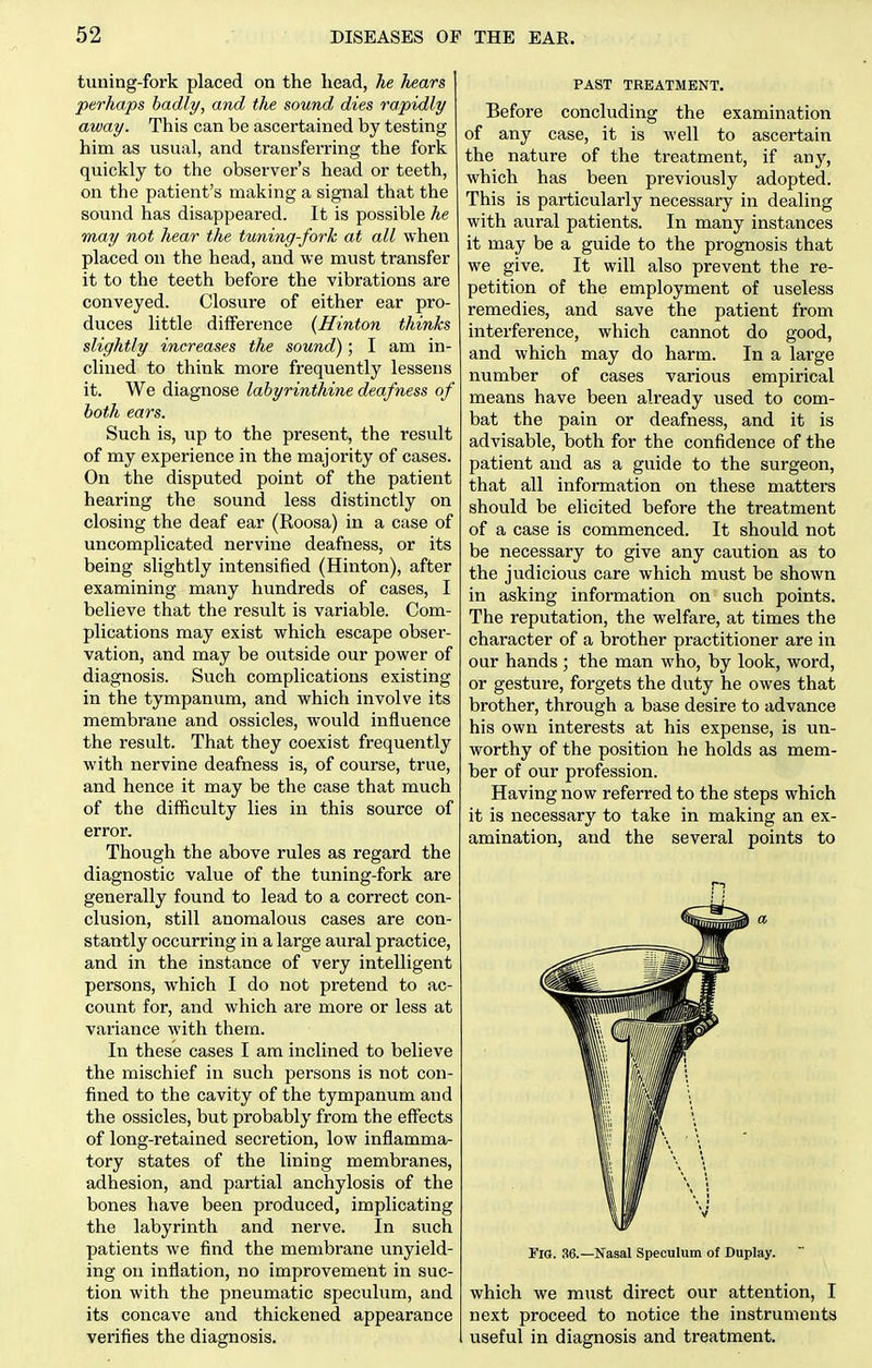 tuning-fork placed on the head, he hears perhaps hadly, and the sound dies rapidly away. This can be ascertained by testing him as usual, and transferring the fork quickly to the observer's head or teeth, on the patient's making a signal that the sound has disappeared. It is possible he may not hear the tuning-fork at all when placed on the head, and we must transfer it to the teeth before the vibrations are conveyed. Closure of either ear pro- duces little difference {Hinton thinks slightly increases the sound); I am in- clined to think more frequently lessens it. We diagnose labyrinthine deafness of both ears. Such is, up to the present, the result of my experience in the majority of cases. On the disputed point of the patient hearing the sound less distinctly on closing the deaf ear (Roosa) in a case of uncomplicated nervine deafness, or its being slightly intensified (Hinton), after examining many hundreds of cases, I believe that the result is variable. Com- plications may exist which escape obser- vation, and may be oiitside our power of diagnosis. Such complications existing in the tympanum, and which involve its membrane and ossicles, would influence the result. That they coexist frequently with nervine deafness is, of course, true, and hence it may be the case that much of the difficulty lies in this source of error. Though the above rules as regard the diagnostic value of the tuning-fork are generally found to lead to a correct con- clusion, still anomalous cases are con- stantly occurring in a large aural practice, and in the instance of very intelligent persons, which I do not pretend to ac- count for, and which are more or less at variance with them. In these cases I am inclined to believe the mischief in such persons is not con- fined to the cavity of the tympanum and the ossicles, but probably from the effects of long-retained secretion, low inflamma- tory states of the lining membranes, adhesion, and partial anchylosis of the bones have been produced, implicating the labyrinth and nerve. In such patients we find the membrane unyield- ing on inflation, no improvement in suc- tion with the pneumatic speculum, and its concave and thickened appearance verifies the diagnosis. PAST TREATMENT. Before concluding the examination of any case, it is well to ascertain the nature of the treatment, if any, which has been previously adopted. This is particularly necessary in dealing with aural patients. In many instances it may be a guide to the prognosis that we give. It will also prevent the re- petition of the employment of useless remedies, and save the patient from interference, which cannot do good, and which may do harm. In a large number of cases various empirical means have been already used to com- bat the pain or deafness, and it is advisable, both for the confidence of the patient and as a guide to the surgeon, that all information on these matters should be elicited before the treatment of a case is commenced. It should not be necessary to give any caution as to the judicious care which must be shown in asking information on such points. The reputation, the welfare, at times the character of a brother practitioner are in our hands ; the man who, by look, word, or gesture, forgets the duty he owes that brother, through a base desire to advance his own interests at his expense, is un- worthy of the position he holds as mem- ber of our profession. Having now referred to the steps which it is necessary to take in making an ex- amination, and the several points to Fio. 36.—Nasal Speculum of Duplay. which we must direct our attention, I next proceed to notice the instruments useful in diagnosis and treatment.
