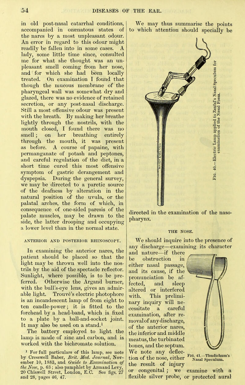 in old post-nasal catarrhal conditions, accompanied in ozsenatous states of tlie nares by a most unpleasant odour. An error in regard to this odour might readily be fallen into in some cases. A lady, some little time since, consulted me for what she thought was an un- pleasant smell coming from her nose, and for which she had been locally treated. On examination I found that though the mucous membrane of the pharyngeal wall was somewhat dry and glazed, there was no evidence of retained secretion, or any post-nasal discharge. Still a most offensive odour was present with the breath. By making her breathe lightly through the nostrils, with the mouth closed, I found there was no smell; on her breathing entirely through the mouth, it was present as before. A course of papaine, with permanganate of potash and peptones, and careful regulation of the diet, in a short time cured this most offensive symptom of gastric derangement and dyspepsia. During the general survey, we may be directed to a paretic source of the deafness by alteration in the natural position of the uvula, or the palatal arches, the form of which, in consequence of one-sided paresis of the palate muscles, may be drawn to the side, the latter drooping and occupying a lower level than in the normal state. ANTERIOR AND POSTERIOR RHINOSCOPY. In examining the anterior nares, the patient should be placed so that the light may be thrown well into the nos- trils by the aid of the spectacle reflector. Sunlight, where possible, is to be pre- ferred. Otherwise the Argand burner, with the bull's-eye lens, gives an admir- able light. Trouv^'s electric photophore is an incandescent lamp of from eight to ten candle-power; it is fitted to the forehead by a head-band, which is fixed to a plate by a ball-and-socket joint. It may also be used on a stand.^ The battery employed to light the lamp is made of zinc and carbon, and is worked with the bichromate solution. ^ For full particulars of this lamp, see note by Cresswell Baber, Brit. Med. Journal, Nov- ember 10, 1883, and Guide to Examination of the Nose, p. 63 ; also pamphlet by Armand Levy, 20 Chiswell Street, London, E.G. See figs. 27 and 28, pages 46, 47. We may thus summarise the points to which attention should specially be directed in the examination of the naso- pharynx. THE NOSE. We should inquire into the presence of any discharge—examining its character and nature—if there be obstruction in either nasal passage, and its cause, if the pronunciation be af- fected, and sleep altered or interfered with. This prelimi- nary inquiry will ne- cessitate a careful examination, after re- moval of any discharge, of the anterior nares, the inferior and middle meatus, the turbinated bones, and the septum. We note any deflec- tion of the nose, either the result of injury or congenital ; we examine with a flexible silver probe, or protected aural Fig. 41.—Thudichura's Nasal Speculum.