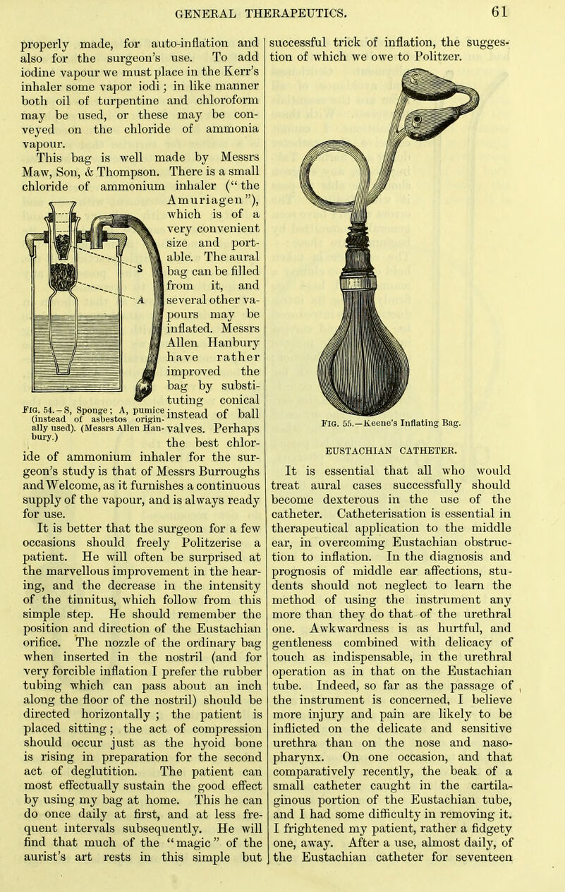 properly made, for auto-inflation and also for the surgeon's use. To add iodine vapour we must place in the Kerr's inhaler some vapor iodi; in like manner both oil of turpentine and chloroform may be used, or these may be con- veyed on the chloride of ammonia vapour. This bag is well made by Messrs Maw, Son, & Thompson. There is a small chloride of ammonium inhaler ( the Amuriagen), which is of a very convenient size and port- able. The aural bag can be filled from it, and several other va- pours may be inflated. Messrs Allen Hanbury have rather improved the bag by substi- tuting conical FiS. 54.-S, Sponge; A, pumice ;„„x J f 11 (instead of asbestos origin-'^'^^'^^ ally used). (Messrs Allen Han- valves. Perhaps i*^-^ the best chlor- ide of ammonium inhaler for the sur- geon's study is that of Messrs Burroughs and Welcome, as it furnishes a continuous supply of the vapour, and is always ready for use. It is better that the surgeon for a few occasions should freely Politzerise a patient. He will often be surprised at the marvellous improvement in the hear- ing, and the decrease in the intensity of the tinnitus, which follow from this simple step. He should remember the position and direction of the Eustachian orifice. The nozzle of the ordinary bag when inserted in the nostril (and for very forcible inflation I prefer the rubber tubing which can pass about an inch along the floor of the nostril) should be directed horizontally ; the patient is placed sitting; the act of compression should occur just as the hyoid bone is rising in preparation for the second act of deglutition. The patient can most effectually sustain the good eff'ect by using my bag at home. This he can do once daily at first, and at less fre- quent intervals subsequently. He will find that much of the magic of the aurist's art rests in this simple but successful trick of inflation, the sugges- tion of which we owe to Politzer. Fig. 55.—Keeue's Inflating Bag. EUSTACHIAN CATHETER. It is essential that all who would treat aural cases successfully should become dexterous in the use of the catheter. Catheterisation is essential in therapeutical application to the middle ear, in overcoming Eustachian obstruc- tion to inflation. In the diagnosis and prognosis of middle ear affections, stu- dents should not neglect to learn the method of using the instrument any more than they do that of the urethral one. Awkwardness is as hurtful, and gentleness combined with delicacy of touch as indispensable, in the urethral operation as in that on the Eustachian tube. Indeed, so far as the passage of the instrument is concerned, I believe more injury and pain are likely to be inflicted on the delicate and sensitive urethra than on the nose and naso- pharynx. On one occasion, and that comparatively recently, the beak of a small catheter caught in the cartila- ginous portion of the Eustachian tube, and I had some difficulty in removing it. I frightened my patient, rather a fidgety one, away. After a use, almost daily, of the Eustachian catheter for seventeen