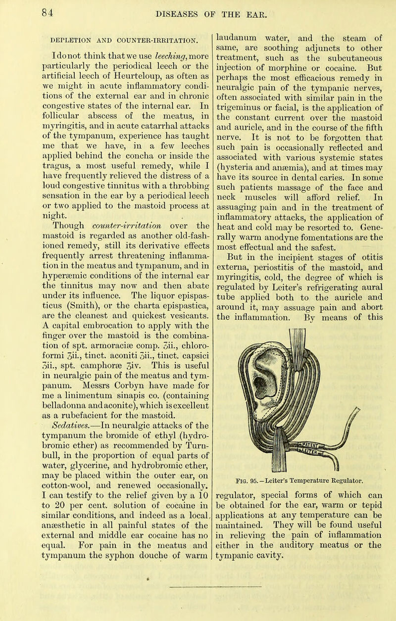 DEPLETION AND COUNTER-IRRITATION. Idonot think that we use leeching, more particularly the periodical leech or the artificial leech of Heurteloup, as often as we might in acute inflammatory condi- tions of the external ear and in chronic congestive states of the internal ear. In follicular abscess of the meatus, in myringitis, and in acute catarrhal attacks of the tympanum, experience has taught me that we have, in a few leeches applied behind tlie concha or inside the tragus, a most useful remedy, while I have frequently relieved the distress of a loud congestive tinnitus with a throbbing sensation in the ear by a periodical leech or two applied to the mastoid process at night. Though counter-irritation over the mastoid is regarded as another old-fash- ioned remedy, still its derivative effects frequently arrest threatening inflamma- tion in the meatus and tympanum, and in hyperaemic conditions of the internal ear the tinnitus may now and then abate under its influence. The liquor epispas- ticus (Smith), or the charta epispastica, are the cleanest and quickest vesicants. A capital embrocation to apply with the finger over the mastoid is the combina- tion of spt. armoracise comp. 3ii., chloro- formi 3ii-) tinct. aconiti 3ii., tinct. capsici 3ii., spt. camphorse 3iv. This is useful in neuralgic pain of the meatus and tym- panum. Messrs Corbyn have made for me a linimentum sinapis co. (containing belladonna and aconite), which is excellent as a rubefacient for the mastoid. Sedatives.—In neuralgic attacks of the tympanum the bromide of ethyl (hydro- bromic ether) as recommended by Turu- bull, in the proportion of equal parts of water, glycerine, and hydrobromic ether, may be placed within the outer ear, on cotton-wool, and renewed occasionallj^ I can testify to the relief given by a 10 to 20 per cent, solution of cocaine in similar conditions, and indeed as a local, anaesthetic in all painful states of the external and middle ear cocaine has no equal. For pain in the meatus and tympanum the syphon douche of warm laudanum water, and the steam of same, are soothing adjuncts to other treatment, such as the subcutaneous injection of morphine or cocaine. But perhaps the most efficacious remedy in neuralgic pain of the tympanic nerves, often associated with similar pain in the trigeminus or facial, is the application of the constant current over the mastoid and auricle, and in the course of the fifth nerve. It is not to be forgotten that such pain is occasionally reflected and associated with various systemic states (hysteria and anaemia), and at times may have its source in dental caries. In some such patients massage of the face and neck muscles will afford relief. In assuaging pain and in the treatment of inflammatory attacks, the application of heat and cold may be resorted to. Gene- rally warm anodyne fomentations are the most effectual and the safest. But in the incipient stages of otitis externa, periostitis of the mastoid, and myringitis, cold, the degree of which is regulated by Leiter's refrigerating aural tube applied both to the auricle and around it, may assuage pain and abort the inflammation. By means of this Fig. 95.—Leiter's Temperature Regulator. regulator, special forms of which can be obtained for the ear, warm or tepid applications at any temperature can be maintained. They will be found useful in relieving the pain of inflammation either in the auditory meatus or the tympanic cavity.