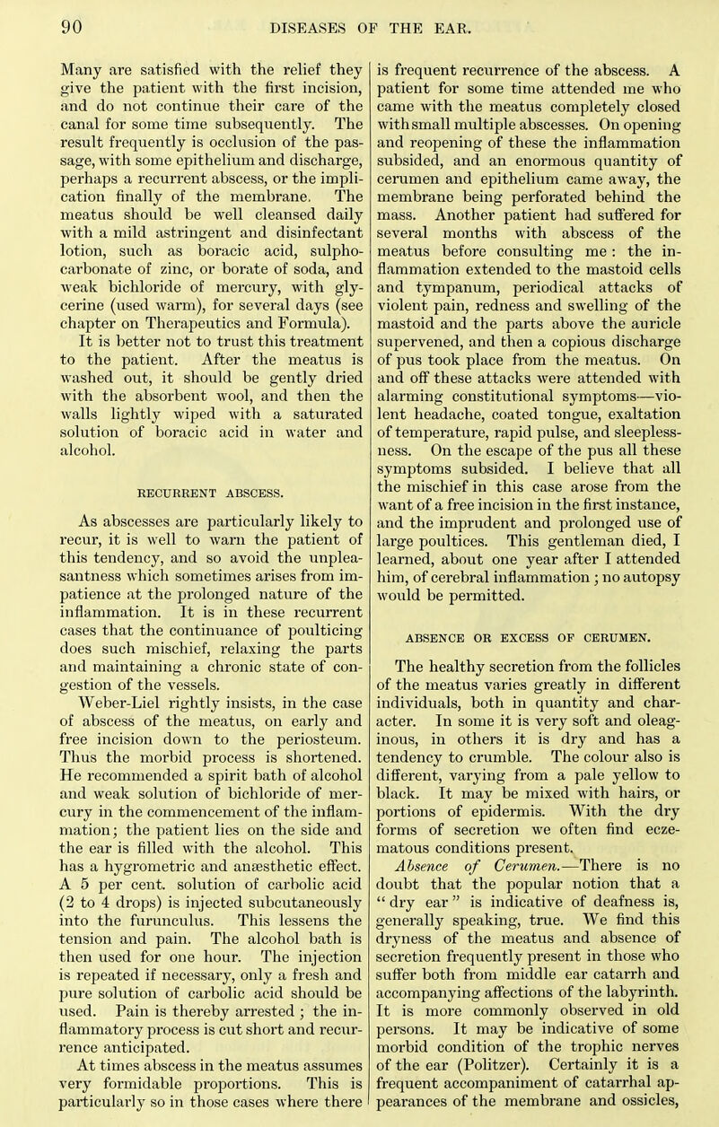 Many are satisfied with the relief they give the patient with the first incision, and do not continue their care of the canal for some time subsequently. The result frequently is occlusion of the pas- sage, with some epithelium and discharge, perhaps a recurrent abscess, or the impli- cation finally of the membrane. The meatus should be well cleansed daily with a mild astringent and disinfectant lotion, such as boracic acid, sulpho- carbonate of zinc, or borate of soda, and weak bichloride of mercury, with gly- cerine (used warm), for several days (see chapter on Therapeutics and Formula). It is better not to trust this treatment to the patient. After the meatus is washed out, it should be gently dried with the absorbent wool, and then the walls lightly wiped with a saturated solution of boracic acid in water and alcohol. RECURRENT ABSCESS. As abscesses are particularly likely to recur, it is well to warn the patient of this tendency, and so avoid the unplea- santness which sometimes arises from im- patience at the prolonged nature of the inflammation. It is in these recurrent cases that the continuance of poulticing does such mischief, relaxing the parts and maintaining a chronic state of con- gestion of the vessels. Weber-Liel rightly insists, in the case of abscess of the meatus, on early and free incision down to the periosteum. Thus the morbid process is shortened. He recommended a spirit bath of alcohol and weak solution of bichloride of mer- cury in the commencement of the inflam- mation; the patient lies on the side and the ear is filled with the alcohol. This has a hygrometric and anaesthetic effect. A 5 per cent, solution of carbolic acid (2 to 4 drops) is injected subcutaneously into the furunculus. This lessens the tension and pain. The alcohol bath is then used for one hour. The injection is repeated if necessary, only a fresh and pure solution of carbolic acid should be used. Pain is thereby arrested ; the in- flammatory process is cut short and recur- rence anticipated. At times abscess in the meatus assumes very formidable proportions. This is particularly so in those cases where there is frequent recurrence of the abscess. A patient for some time attended me who came with the meatus completely closed with small multiple abscesses. On opening and reopening of these the inflammation subsided, and an enormous quantity of cerumen and epithelium came away, the membrane being perforated behind the mass. Another patient had sufl'ered for several months with abscess of the meatus before consulting me: the in- flammation extended to the mastoid cells and tympanum, periodical attacks of violent pain, redness and swelling of the mastoid and the parts above the auricle supervened, and then a copious discharge of pus took place from the meatus. On and off these attacks were attended with alarming constitutional symptoms—vio- lent headache, coated tongue, exaltation of temperature, rapid pulse, and sleepless- ness. On the escape of the pus all these symptoms subsided. I believe that all the mischief in this case arose from the want of a free incision in the first instance, and the imprudent and prolonged use of large poultices. This gentleman died, I learned, about one year after I attended him, of cerebral inflammation; no autopsy would be permitted. ABSENCE OR EXCESS OF CERUMEN. The healthy secretion from the follicles of the meatus varies greatly in different individuals, both in quantity and char- acter. In some it is very soft and oleag- inous, in others it is dry and has a tendency to crumble. The colour also is different, varying from a pale yellow to black. It may be mixed with hairs, or portions of epidermis. With the dry forms of secretion we often find ecze- matous conditions present. Absence of Cerumen.—There is no doubt that the popular notion that a  dry ear is indicative of deafness is, generally speaking, true. We find this dryness of the meatus and absence of secretion frequently present in those who suffer both from middle ear catarrh and accompanying affections of the labyrinth. It is more commonly observed in old persons. It may be indicative of some morbid condition of the trophic nerves of the ear (Politzer). Certainly it is a frequent accompaniment of catarrhal ap- pearances of the membrane and ossicles,