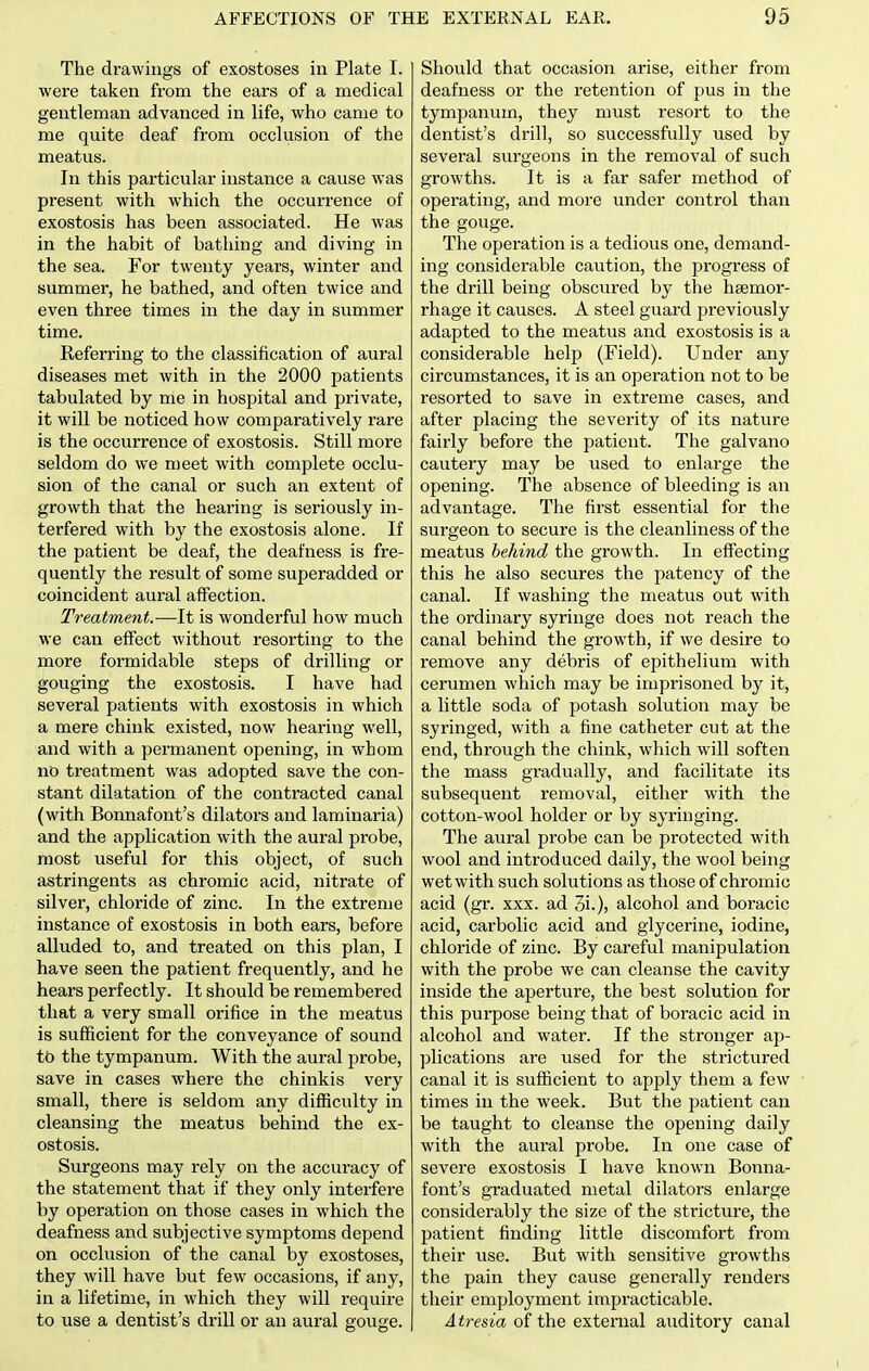 The drawings of exostoses in Plate I. were taken from the ears of a medical gentleman advanced in life, who came to me quite deaf from occlusion of the meatus. In this particular instance a cause was present with which the occurrence of exostosis has been associated. He was in the habit of bathing and diving in the sea. For twenty years, winter and summer, he bathed, and often twice and even three times in the day in summer time. Referring to the classification of aural diseases met with in the 2000 patients tabulated by me in hospital and private, it will be noticed how comparatively rare is the occurrence of exostosis. Still more seldom do we meet with complete occlu- sion of the canal or such an extent of grow^th that the hearing is seriously in- terfered with by the exostosis alone. If the patient be deaf, the deafness is fre- quently the result of some superadded or coincident aural affection. Treatment.—It is wonderful how much we can effect without resorting to the more formidable steps of drilling or gouging the exostosis. I have had several patients with exostosis in which a mere chink existed, now hearing well, and with a permanent opening, in whom no treatment was adopted save the con- stant dilatation of the contracted canal (with Bonnafont's dilators and laminaria) and the application with the aural probe, most useful for this object, of such astringents as chromic acid, nitrate of silver, chloride of zinc. In the extreme instance of exostosis in both ears, before alluded to, and treated on this plan, I have seen the patient frequently, and he hears perfectly. It should be remembered that a very small orifice in the meatus is sufficient for the conveyance of sound tt) the tympanum. With the aural probe, save in cases where the chinkis very small, there is seldom any difficulty in cleansing the meatus behind the ex- ostosis. Surgeons may rely on the accuracy of the statement that if they only interfere by operation on those cases in which the deafness and subjective symptoms depend on occlusion of the canal by exostoses, they will have but few occasions, if any, in a lifetime, in which they will require to use a dentist's drill or an aural gouge. Should that occasion arise, either from deafness or the retention of pus in the tympanum, they must resort to the dentist's drill, so successfully used by several surgeons in the removal of such growths. It is a far safer method of operating, and more under control than the gouge. The operation is a tedious one, demand- ing considerable caution, the progress of the drill being obscured by the haemor- rhage it causes. A steel guard previously adapted to the meatus and exostosis is a considerable help (Field). Under any circumstances, it is an operation not to be resorted to save in extreme cases, and after placing the severity of its nature fairly before the patient. The galvano cautery may be used to enlarge the opening. The absence of bleeding is an advantage. The first essential for the surgeon to secure is the cleanliness of the meatus behind the growth. In effecting this he also secures the patency of the canal. If washing the meatus out with the ordinary syringe does not reach the canal behind the growth, if we desire to remove any debris of epithelium with cerumen which may be imprisoned by it, a little soda of potash solution may be syringed, with a fine catheter cut at the end, through the chink, which will soften the mass gradually, and facilitate its subsequent removal, either with the cotton-wool holder or by syringing. The aural probe can be protected with wool and introduced daily, the wool being wet with such solutions as those of chromic acid (gr. xxx. ad 3i.), alcohol and boracic acid, carbolic acid and glycerine, iodine, chloride of zinc. By careful manipulation with the probe we can cleanse the cavity inside the aperture, the best solution for this purpose being that of boracic acid in alcohol and water. If the stronger ap- plications are used for the strictured canal it is sufficient to apply them a few times in the week. But the patient can be taught to cleanse the opening daily with the aural probe. In one case of severe exostosis I have known Bonna- font's graduated metal dilators enlarge considerably the size of the stricture, the patient finding little discomfort from their use. But with sensitive growths the pain they cause generally renders their employment impracticable. Atresia of the external auditory canal