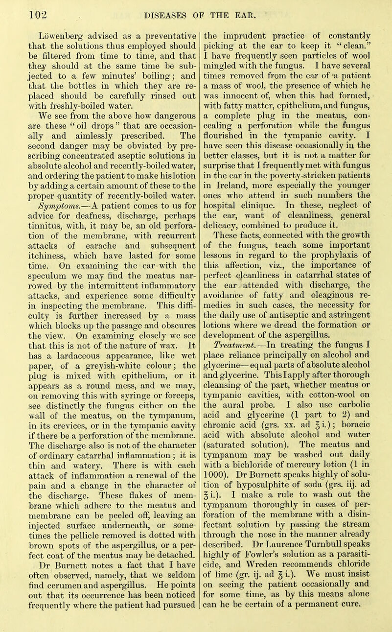 Lowenberg advised as a preventative that the sokitions thus employed should be filtered from time to time, and that they should at the same time be sub- jected to a few minutes' boiling; and that the bottles in which they are re- placed should be carefully rinsed out with freshly-boiled water. We see from the above how dangerous are these  oil drops  that are occasion- ally and aimlessly prescribed. The second danger may be obviated by pre- scribing concentrated aseptic solutions in absolute alcohol and recently-boiled water, and ordering the patient to make his lotion by adding a certain amount of these to the proper quantity of recently-boiled water. Symptoms.—A patient comes to us for advice for deafness, discharge, perhaps tinnitus, with, it may be, an old perfora- tion of the membrane, with recurrent attacks of earache and subsequent itchiness, which have lasted for some time. On examining the ear with the speculum we may find the meatus nar- rowed by the intermittent inflammatory attacks, and experience some difficulty in inspecting the membrane. This diffi- culty is further increased by a mass which blocks up the passage and obscures the view. On examining closely we see that this is not of the nature of wax. It has a lardaceous appearance, like wet paper, of a greyish-white colour; the plug is mixed with epithelium, or it appears as a round mess, and we may, on removing this with syringe or forceps, see distinctly the fungus either on the wall of the meatus, on the tympanum, in its crevices, or in the tympanic cavity if there be a perforation of the membrane. The discharge also is not of the character of ordinary catarrhal inflammation ; it is thin and watery. There is with each attack of inflammation a renewal of the pain and a change in the character of the discharge. These flakes of mem- brane which adhere to the meatus and membrane can be peeled off, leaving an injected surface underneath, or some- times the pellicle removed is dotted with brown spots of the aspergillus, or a per- fect coat of the meatus may be detached. Dr Burnett notes a fact that I have often observed, namely, that we seldom find cerumen and aspergillus. He points out that its occurrence has been noticed frequently where the patient had pursued the imprudent practice of constantly picking at the ear to keep it  clean. I have frequently seen particles of wool mingled with the fungus. I have several times removed from the ear of -a patient a mass of wool, the presence of which he was innocent of, when this had formed, with fatty matter, epithelium, and fungus, a complete plug in the meatus, con- cealing a perforation while the fungus flourished in the tympanic cavity. I have seen this disease occasionally in the better classes, but it is not a matter for surprise that I frequently met with fungus in the ear in the poverty-stricken patients in Ireland, more especially the younger ones who attend in such numbers the hospital clinique. In these, neglect of the ear, want of cleanliness, general delicacy, combined to produce it. These facts, connected with the growth of the fungus, teach some important lessons in regard to the prophylaxis of this affection, viz., the importance of perfect cleanliness in catarrhal states of the ear attended with discharge, the avoidance of fatty and oleaginous re- medies in such cases, the necessity for the daily use of antiseptic and astringent lotions where we dread the formation ov development of the aspergillus. Treatment.—In treating the fungus I place reliance principally on alcohol and glycerine—equal parts of absolute alcohol and glycerine. This I apply after thorough cleansing of the part, whether meatus or tympanic cavities, with cotton-wool on the aural probe. I also use carbolic acid and glycerine (1 part to 2) and chromic acid (grs. xx. ad 5 i-)! boracic acid with absolute alcohol and water (saturated solution). The meatus and tympanum may be washed out daily with a bichloride of mercury lotion (1 in 1000). Dr Burnett speaks highly of solu- tion of hyposulphite of soda (grs. iij. ad 5 i.). I make a rule to wash out the tympanum thoroughly in cases of per- foration of the membrane with a disin- fectant solution by passing the stream through the nose in the manner already described. Dr Laurence Turnbull speaks highly of Fowler's solution as a parasiti- cide, and Wreden recommends chloride of lime (gr. ij. ad § i.). We must insist on seeing the patient occasionally and for some time, as by this means alone can he be certain of a permanent cure.