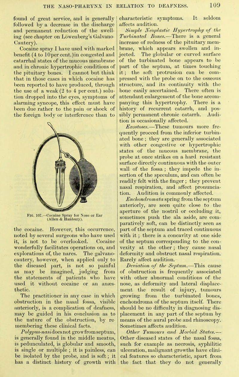 found of great service, and is generally followed hy a decrease in the discharge and pernaanent reduction of the swell- ing (see chapter on Lowenberg's Galvano- Cautery). Cocaine spray I have used with marked benefit (4 to 10per cent.)in congested and catarrhal states of the mucous membrane and in chronic hypertrophic conditions of the pituitary bones. I cannot but think that in those cases in which cocaine has been reported to have produced, through the use of a weak (2 to 4 per cent.) solu- tion dropped into the eyes, symptoms of alarming syncope, this effect must have been due rather to the pain or shock of the foreign body or interference than to Fig. 107.—Cocaine Spray for Nose or Ear (Allen & Hanburj ). the cocaine. However, this occurrence, noted by several surgeons who have used it, is not to be overlooked. Cocaine wonderfully facilitates operations on, and explorations of, the nares. The galvano- cautery, however, when applied only to the diseased part, is not so painful as may be imagined, judging ft-om the statements of patients who have used it without cocaine or an anaes- thetic. The practitioner in any case in which obstruction in the nasal fossa, visible anteriorly, is a complication of deafness, may be guided in his conclusion as to the nature of the obstruction, by re- membering these clinical fiicts. Poli/2ms-nasidoeii not grow from septum, is generally found in the middle meatus, IS pedunculated, is globular and smooth, is single or multiple ; it is painless, can be isolated by the probe, and is soft; it has a distinct history of growth with characteristic symptoms. It seldom aft'ects audition. Simple Neoplastic Hypertrophy of the Turbinated Bones.—There is a general increase of redness of the pituitary mem- brane, which appears swollen and in- jected. The globular or curved surface of the turbinated bone appears to be part of the septum, at times touching it; the soft protrusion can be com- pressed with the probe on to the osseous structure, and its continuity with the bone easily ascertained. There often is attendaiat enlargement of the bone accom- panying this hypertrophy. There is a history of recurrent catarrh, and pos- sibly permanent chronic catarrh. Audi- tion is occasionally affected. Exostoses.—These tumours more fre- quently proceed from the inferior turbin- ated bone ; they are generally associated with other congestive or hypertrophic states of the mucous membrane, the probe at once strikes on a hai'd resistant surface directly continuous with the outer wall of the fossa ; they impede the in- sertion of the speculum, and can often be readily felt with the finger; they prevent nasal respiration, and affect pronuncia- tion. Audition is commonly affected. Encliondromata spring from the septum anteriorly, are seen quite close to tlie aperture of the nostril or occluding it, sometimes push the ala aside, are com- paratively soft, can be distinctly seen as part of the septum and traced continuous with it; there is a concavity at one side of the septinn con-espouding to the con- vexity at the other; they cause nasal deform itj^ and obstruct nasal respiration. Rarely affect audition. Deviation of the Septum.—This cause of obstruction is frequently associated with other abnormal conditions of the nose, as deformity and lateral displace- ment the result of injury, tumours growing from tlie turbinated bones, enchondroma of the septum itself. There should be no difficulty in diagnosing dis- placement in any part of the septum by means of the aural probe and rhinoscopy. Sometimes affects audition. Other Tmnoms and Morhid States.— Other diseased states of the nasal fossa, such for example as necrosis, syphilitic ulceration, malignant growths have clini- cal features so characteristic, apart from the fact that they do not generally