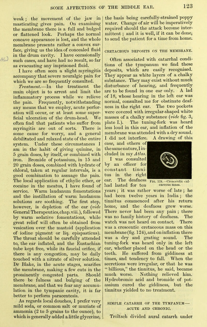 M^eak; the movement of the jaw in masticating gives pain. On examining the membrane there is a full and bulged or flattened look. Perhaps the normal concave appearance is lost, and the whole membrane presents rather a convex sur- face, giving us the idea of concealed fluid in the drum cavity. I have occasionally such cases, and have had no result, so far as evacuating any imprisoned fluid. I have often seen a slight myringitis accompany that severe neuralgic pain for which we are so frequently consulted. Treatment.—In the treatment the main object is to arrest and limit the inflammatory process while we relieve the pain. Frequently, notwithstanding any means that we employ, acute perfor- ation will occur, or at least some super- ficial ulceration of tlie drum-head. We often find that patients who suff'er from myringitis are out of sorts. There is some cause for worry, and a general debilitated and relaxed state of the entire system. Under these circumstances I am in the habit of giving quinine, in 5 grain doses, by itself, or combined with iron. Bromide of potassium, in 15 and 20 grain doses, combined with hydrate of chloral, taken at regular intervals, is a good combination to assuage the pain. The local application of ethylic ether, or cocaine in the meatus, I have found of service. Warm laudanum fomentations and the instillation of warm laudanum solutions are soothing. The first step, however, is depletion of the ear (vide General Therapeutics,chap.viii.), followed by warm sedative fomentations, while great relief will often be obtained from vesication over the mastoid (application of iodine pigment or liq. epispasticus). The throat should be carefully attended to, the ear inflated, and the Eustachian tube kept free, while its faucial orifice, if there is any congestion, may be daily touched with a nitrate of silver solution. Dr Blake, in the acute stages, scarifies the membrane, making a few cuts in the prominently congested parts. Should there be fulness and bulging of the membrane, and that we fear any accumu- lation in the tympanic cavity, it is far better to perform paracentesis. As regards local douches, I prefer very mild soda, or common salt or muriate of ammonia (2 to 5 grains to the ounce), to which is generally added a little glycerine, the basis being carefully-strained poppy water. Change of air will be imperatively required should the attack become inter- mittent ; and it is well, if it can be done, to send the patient for a time from home. CRETACEOUS DEPOSITS ON THE MEMBRANE. Often associated with catarrhal condi- tions of the tympanum we find these deposits, which are easily recognised. They appear as white layers of a chalky substance. They may exist without much disturbance of hearing, and frequently are to be found in one ear only. A lad of 18, whose hearing in the left ear was normal, consulted me for obstinate deaf- ness in the right ear. The two pockets were covered with irregular-shaped white masses of a chalky substance {vide fig. 3, plate I.). The tuning-fork was heard less loud in this ear, and inflation of the membrane was attended with a dry sound. I did not interfere. A drawing of this case, and others ofl the same nature, I in-1 eluded in xcv^ Atlas. I was consulted I by an officer for| constant tinni- tus in the right | ear. The deafness had lasted for ten years; it was rather worse of late; he had been twelve years in India; the tinnitus commenced after his return home, and the deafness grew worse. There never had been any pain ; there was no family history of deafness. The watch was not heard on contact. There was a crescentic cretaceous mass on this membrane (fig. 124), and on inflation there was a dry and grating sound. The tuning-fork was heard only in the left ear, whether placed on the head or the teeth. He STiff'ered from giddiness at times, and tendency to fall. When the secretions were irregular, or that he was  billions, the tinnitus, he said, became much worse. Nothing relieved him. Hydrobromic acid and bromide of pot- assium cured the giddiness, but the tinnitus yielded to no treatment. SIMPLE CATARRH OF THE TYMPANUM ACUTE AND CHRONIC. Troltsch divided aural catarrh under Fig. 124.—Crescentic cal- careous mass.