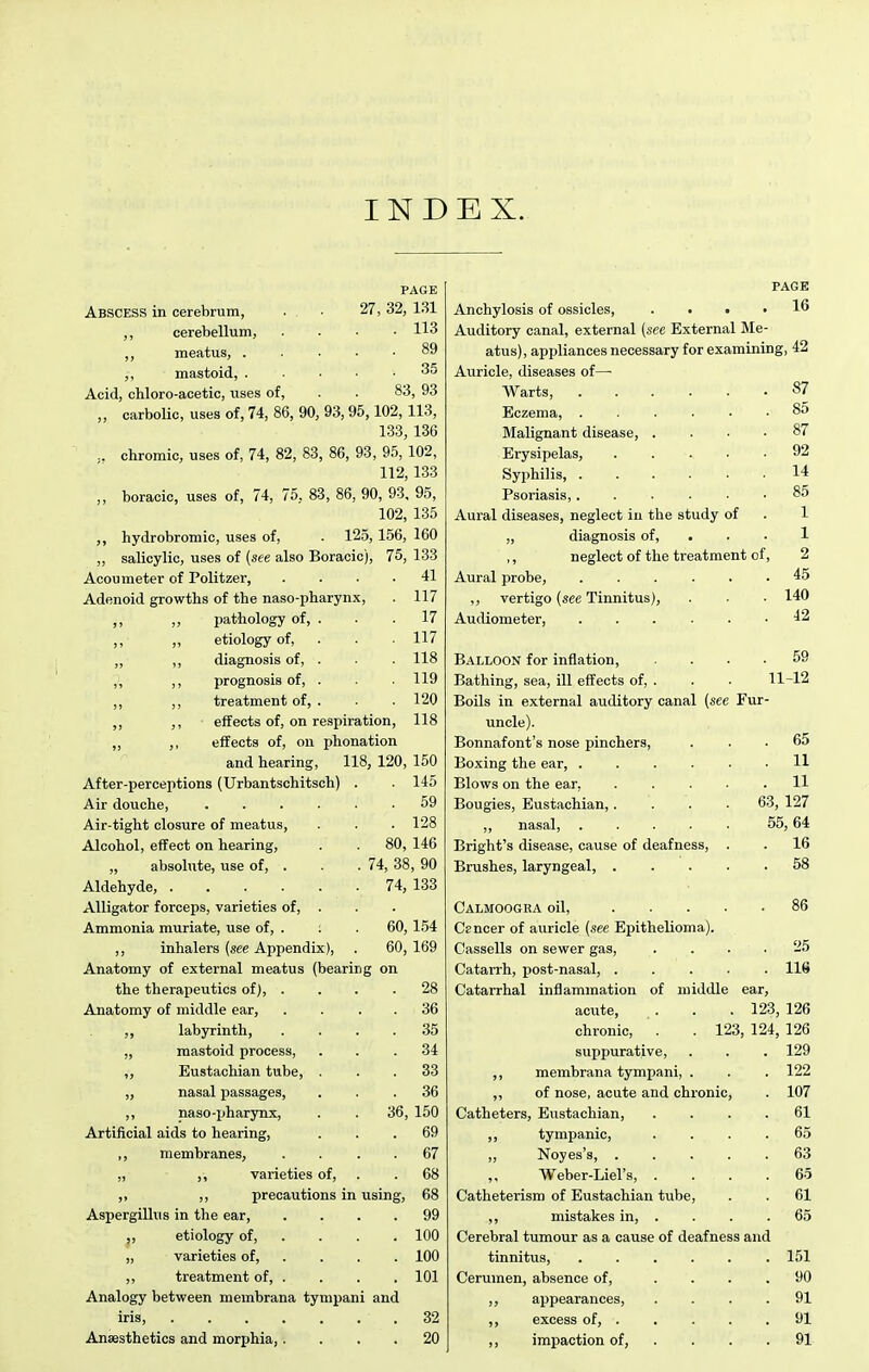 IND EX. PAGE Abscess in cerebrum, . . ■ 27, 32, 131 ,, cerebellum, .... 113 ,, meatus, ..... 89 ,, mastoid, ..... 35 Acid, chloro-acetic, vises of, . . 83, 93 „ carbolic, uses of, 74, 86, 90, 93,95,102, 113, 133, 136 .. chromic, uses of, 74, 82, 83, 86, 93, 9.5, 102, 112, 133 „ boracic, uses of, 74, 75, 83, 86, 90, 93, 95, 102, 135 hydrobromic, uses of, . 125, 156, 160 „ salicylic, uses of (see also Boracic), 75, 133 Acou meter of Politzer, . 41 Adenoid growths of the naso-pharynx. . 117 ,, ,) pathology of, . . 17 ,, ,, etiology of. . 117 „ ,, diagnosis of, . . 118 „ ,, prognosis of, . . 119 ,, ,, treatment of, . . 120 ,, effects of, on respiration, 118 ,, ,, effects of, on phonation and hearing, 118, 120, 150 After-perceptions (Urbantschitsch) . . 145 59 Air-tight closure of meatus, . 128 Alcohol, effect on hearing. 80, 146 absolute, use of, . . . 74, 38, 90 74, 133 Alligator forceps, varieties of, . Ammonia muriate, use of, . : 60,154 ,, inhalers {see Appendix), 60, 169 Anatomy of external meatus (bearing on the therapeutics of), . . 28 Anatomy of middle ear. . 36 labyrinth, . 35 „ mastoid process. . 34 „ Eustachian tube, . . 33 „ nasal passages. . 36 ,, naso-pharjTQx, 36, 150 Artificial aids to hearing. . 69 ,, membranes. . 67 „ ,, varieties of, . 68 ,, ,, precautions in using, 68 Aspergillus in the ear, . 99 ,, etiology of, . . 100 „ varieties of, . . 100 ,, treatment of, . . 101 Analogy between membrana tympani and Anaesthetics and morphia,. . 20 PAGE Anchylosis of ossicles, .... 16 Auditory canal, external (see External Me- atus), appliances necessary for examining, 42 Auricle, diseases of—• Warts, 87 Eczema, ...... 8o Malignant disease, .... 87 Erysipelas, 92 Syphilis, 14 Psoriasis, ...... 85 Aural diseases, neglect iu the study of „ diagnosis of, ... 1 ,, neglect of the treatment of, 2 Aural probe, ...... 45 ,, vertigo (see Tinnitus), . • ■ 140 Audiometer, 42 Balloon for inflation, .... 59 Bathing, sea, ill effects of, . . . 11-12 Boils in external auditory canal (see Fur- uncle). Bonnafont's nose pinchers, ... 65 Boxing the ear, H Blows on the ear. . 11 Bougies, Eustachian,.... 63, 127 „ nasal, 55,64 Bright's disease, cause of deafness, . . 16 Brushes, laryngeal, 58 Calmoogra oil, 86 Csncer of auricle (see Epithelioma). Cassells on sewer gas, . 25 Catarrh, post-nasal, ..... 116 Catarrhal inflammation of middle ear, acute, . . . 123, 126 chronic, . 123, 124, 126 suppurative, . . . 129 ,, membrana tympani, . . . 122 ,, of nose, acute and chronic, . 107 Catheters, Eustacliian, .... 61 ,, tympanic, .... 65 ,, Noyes's, 63 ,, Weber-Liel's, . . . .65 Catheterism of Eustachian tube, . . 61 ,, mistakes in, . . . .65 Cerebral tumour as a cause of deafness and tinnitus, 151 Cerumen, absence of, .... 90 ,, appearances, .... 91 ,, excess of, 91 ,, impaction of, . . . . 91