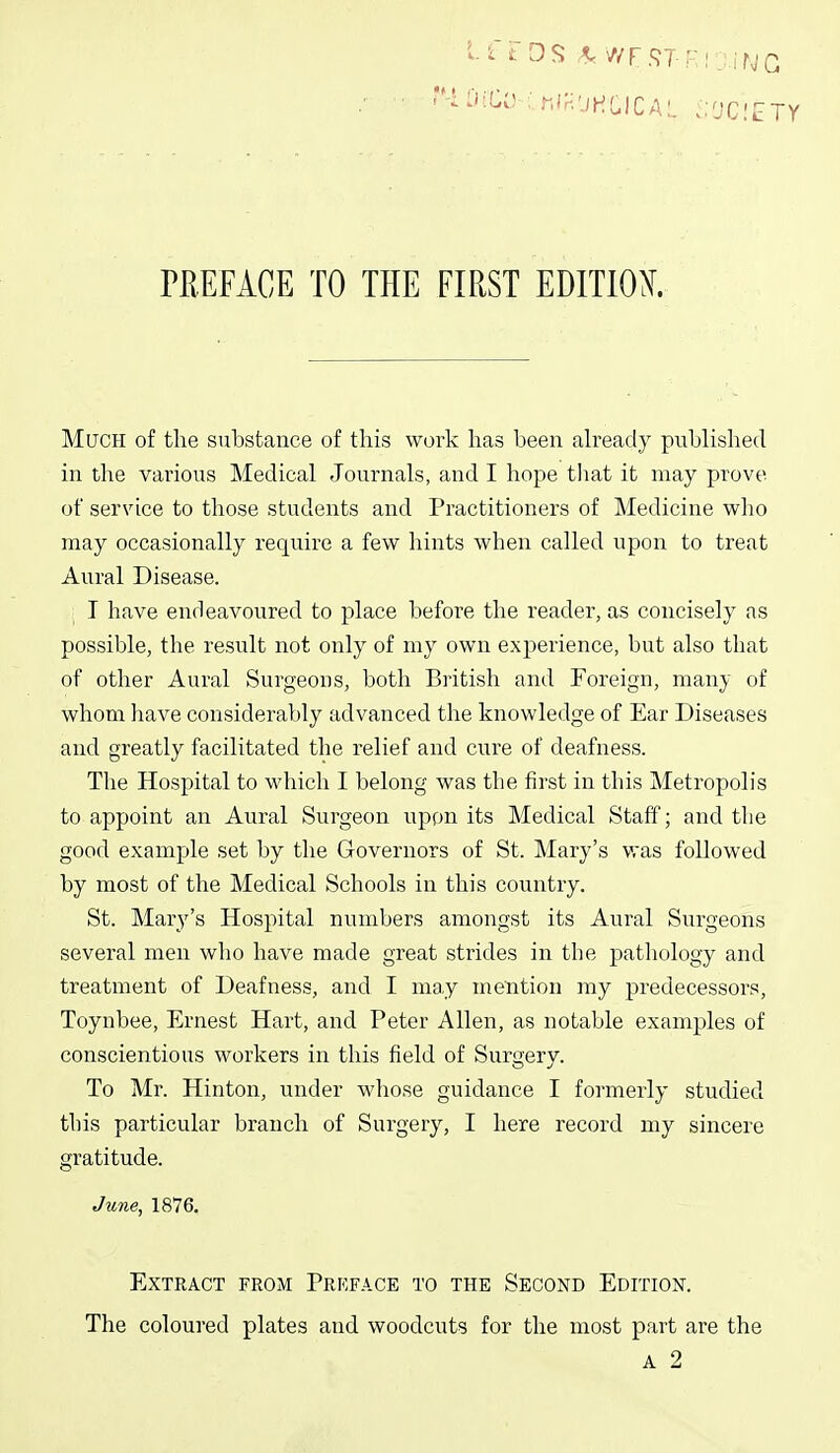 Much of the substance of this work has been ah-eady published in the various Medical Journals, and I hope tlmt it may prove of service to those students and Practitioners of Medicine wlio may occasionally require a few hints when called upon to treat Aural Disease. ; T have endeavoured to place before the reader, as concisely as possible, the result not only of my own experience, but also that of other Aural Surgeons, both Biitish and Foreign, many of whom have considerably advanced the knowledge of Ear Diseases and greatly facilitated the relief and cure of deafness. The Hospital to which I belong was the first in this Metropolis to appoint an Aural Surgeon uppn its Medical Staff; and the good example set by the Governors of St. Mary's vras followed by most of the Medical Schools in this country. St. Mary's Hospital numbers amongst its Aural Surgeons several men who have made great strides in the pathology and treatment of Deafness, and I ma,y mention my predecessors, Toynbee, Ernest Hart, and Peter Allen, as notable examples of conscientious workers in this field of Surgery. To Mr. Hinton, under whose guidance I formerly studied this particular branch of Surgery, I here record my sincere gratitude. June, 1876, Extract from Preface to the Second Edition. The coloured plates and woodcuts for the most part are the A 2