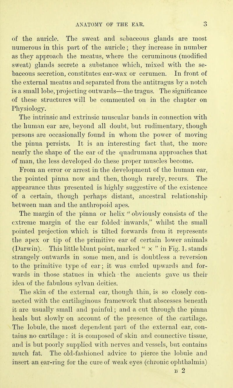 of the auricle. The sweat and sebaceous ghxnds are most numerous in this part of the auricle; they increase in number as they approach the meatus, where the ceruminous (modified sweat) glands secrete a substance which, mixed with the se- baceous secretion, constitutes ear-wax or cerumen. In front of the external meatus and separated from the antitragus by a notch is a small lobe, projecting outwards—the tragus. The significance of these structures will be commented on in the chapter on Physiology. The intrinsic and extrinsic muscular bands in connection with the human ear are, beyond all doubt, but rudimentary, though persons are occasionally found in whom the power of moving the pinna persists. It is an interesting fact that, the more nearly the shape of the ear of the quadrumana approaches tha.t of man, the less developed do these proper muscles become. From an error or arrest in the development of the human ear, the pointed pinna now and then, though rarely, recurs. The appearance thus presented is highly suggestive of the existence of a certain, though perhaps distant, ancestral relationship between man and the anthropoid apes. The margin of the pinna or helix  obviously consists of the extreme margin of the ear folded' inwards, whilst the small pointed projection which is tilted forwards from it represents the apex or tip of the primitive ear of certain lower animals (Darwin). This little blunt point, marked  x  in Fig. 1, stands strangely outwards in some men, and is doubtless a reversion to the primitive type of ear; it was curled upwards and for- wards in those statues in which ■ the ancients gave us their idea of the fabulous sylvan deities. The skin of the external ear, though thin, is so closely con- nected with the cartilaginous framework tliat abscesses beneath it are usually small and painful; and a cut through the pinna heals but slowly on account of the presence of the cartilage. The lobule, the most dependent part of the external ear, con- tains no cartilage : it is composed of skin and connective tissue, and is but poorly supplied with nerves and vessels, but contains much fat. The old-fashioned advice to pierce the lobule and insert an ear-ring for the cure of weak eyes (chronic ophthalmia) B 2