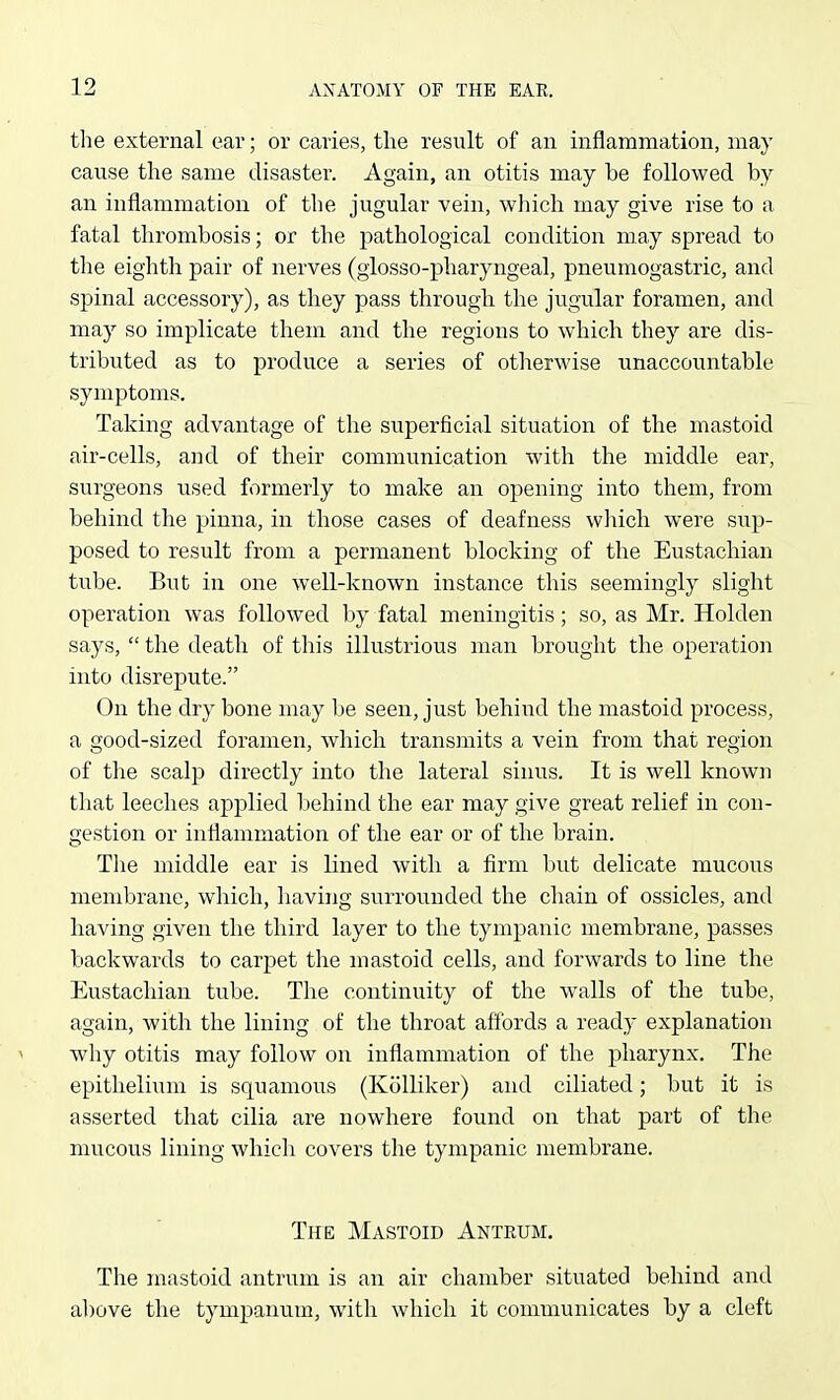 the external ear; or caries, the result of an inflammation, may cause the same disaster. Again, an otitis may be followed by an inflammation of the jugular vein, which may give rise to a fatal thrombosis; or the pathological condition may spread to the eighth pair of nerves (giosso-pharyngeal, pneumogastric, and spinal accessory), as they pass through the jugular foramen, and may so implicate them and the regions to which they are dis- tributed as to produce a series of otherwise unaccountable symptoms. Taking advantage of the superficial situation of the mastoid air-cells, and of their communication with the middle ear, surgeons used formerly to make an opening into them, from behind the pinna, in those cases of deafness wliich were sup- posed to result from a permanent blocking of the Eustachian tube. But in one well-known instance this seemingly slight operation was followed by fatal meningitis; so, as Mr. Holden says,  the death of this illustrious man brought the operation into disrepute. On the dry bone may be seen, just behind the mastoid process, a good-sized foramen, which transmits a vein from that region of the scalp directly into the lateral sinus. It is well known that leeches applied behind the ear may give great relief in con- gestion or inflammation of the ear or of the brain. Tlie middle ear is lined with a firm but delicate mucous membrane, which, having surrounded the chain of ossicles, and having given the third layer to the tympanic membrane, passes backwards to carpet the mastoid cells, and forwards to line the Eustachian tube. The continuity of the walls of the tube, again, with the lining of the throat affords a ready explanation why otitis may follow on inflammation of the pharynx. The epitlieliiim is squamous (Kcilliker) and ciliated; but it is asserted that cilia are nowhere found on that part of the mucous lining which covers the tympanic membrane. The Mastoid Antrum. The mastoid antrum is an air chamber situated behind and al)ove the tympanum, with which it communicates by a cleft