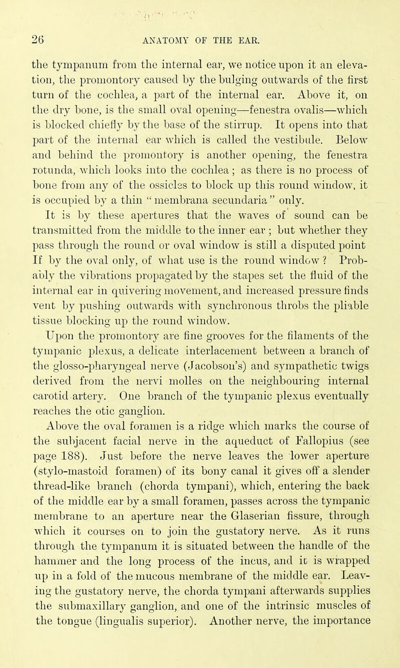 the tympanum from the internal ear, we notice upon it an eleva- tion, the promontory caused by the bulging outwards of the first turn of the cochlea, a part of the internal ear. Above it, on the dry bone, is the small oval opening—fenestra ovalis—which is blocked chiefly by the base of the stirrup. It opens into that part of the internal ear which is called the vestibule. Below and behind the promontory is another opening, the fenestra rotunda, which looks into the cochlea ; as there is no process of bone from any of the ossicles to block up this round window, it is occupied by a thin  membrana secundaria  only. It is by these apertures that the waves of sound can be transmitted from the middle to the inner ear ; but whether they pass through the round or oval window is still a disputed point If by the oval only, of what use is the round window ? Prob- ably the vibrations propagated by the stapes set the fluid of the internal ear in quivering movement, and increased pressure finds vent by pushing outwards with synchronous throbs the pliable tissue blocking up tlie round window. Ujjon the promontory are fine grooves for the filaments of the tympanic plexus, a delicate interlacement between a branch of the glosso-pharyngeal nerve (Jacobson's) and sympathetic twigs derived from the nervi niolles on the neighbouring internal carotid artery. One branch of the tympanic plexus eventually reaches the otic ganglion. Above tlie oval foramen is a ridge which marks the course of the subjacent facial nerve in the aqueduct of Fallopius (see page 188). Just before the nerve leaves the lower aperture (stylo-mastoid foramen) of its bony canal it gives off a slender thread-like branch (chorda tympani), which, entering the back of the middle ear by a small foramen, passes across the tympanic membrane to an aperture near the Glaserian fissure, through which it courses on to join the gustatory nerve. As it i-uns through the tympanum it is situated between the handle of the hammer and the long process of the incus, and io is wrapped up in a fold of the mucous membrane of the middle ear. Leav- ing the gustatory nerve, the chorda tympani afterwards supplies the submaxillary ganglion, and one of the intrinsic muscles of the tongue (lingualis superior). Another nerve, the importance