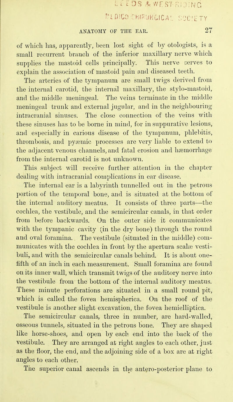 Li t DS ^ ■a'Fst-kij:ng I'iDiOO CHIRUHCICA'. S^C'ETY ANATOMY OF THE EAR. 27 of which has, apparently, been lost sight of by otologists, is a small recurrent branch of the inferior maxillary nerve which supplies the mastoid cells principally. This nerve serves to explain the association of mastoid pain and diseased teeth. The arteries of the tympanum are small twigs derived from the internal carotid, the internal maxillary, the stylo-mastoid, and the middle meningeal. The veins terminate in the middle meningeal trunk and external jugular, and in the neighbouring intracranial sinuses. The close connection of tlie veins with these sinuses has to be borne in mind, for in suppurative lesions, and especially in carious disease of the tympanum, phlel)itis, thrombosis, and pytemic processes are very liable to extend to the adjacent venous channels, and fatal erosion and hsemorrhage from the internal carotid is not unknown. This subject will receive further attention in the chapter dealing with intracranial complications in ear disease. Tlie internal ear is a labyrinth tunnelled out in the petrous portion of the temporal bone, and is situated at the bottom of the internal auditory meatus. It consists of tliree parts—the cochlea, the vestibule, and the semicircular canals, in that order from before backwards. On the outer side it communicates with the tympanic cavity (in the dry bone) through the round and oval foramina., The vestibule (situated in the middle) com- municates with the cochlea in front by the apertura scalte vesti- buli, and with the semicircular canals behind. It is about one- fifth of an inch in each measurement. Small foramina are found on its inner wall, which transmit twigs of the auditory nerve into the vestibule from the bottom of the internal auditory meatus. These minute perforations are situated in a small round pit, which is called the fovea hemispherica. On the roof of tlie vestibule is another slight excavation, the fovea hemielliptica. The semicircular canals, three in number, are hard-walled, osseous tunnels, situated in the petrous bone. They are shaped like horse-shoes, and open by each end into the back of the vestibule. They are arranged at right angles to each other, just as the floor, the end, and the adjoining side of a box are at right angles to each other. The superior canal ascends in the antero-posterior plane to