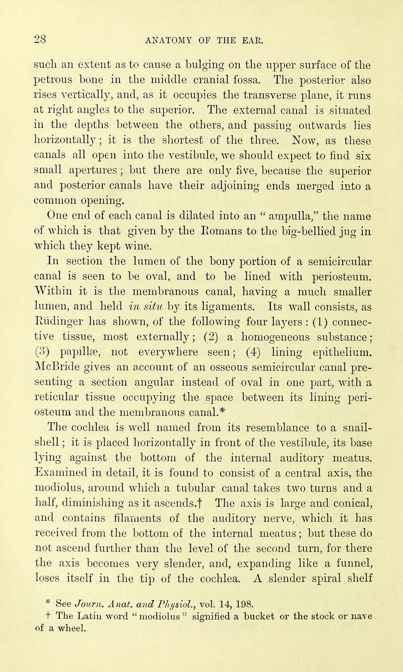 sucli an extent as to cause a bulging on the upper surface of the petrous bone in the middle cranial fossa. The posterior also rises vertically, and, as it occupies the transverse plane, it runs at right angles to the superior. The external canal is situated in the depths between the others, and piassiiig outwards lies horizontally; it is the shortest of the three. Now, as these canals all open into the vestibule, we should expect to find six small apertures; but tliere are only five, because the superior and posterior canals have their adjoining ends merged into a common opening. One end of each canal is dilated into an  ampulla, the name of which is that given by the Eomans to the big-bellied jug in which they kept wine. In section the lumen of the bony portion of a semicircular canal is seen to be oval, and to be lined with periosteum. Within it is the membranous canal, having a much smaller lumen, and held in situ by its ligaments. Its wall consists, as Eiidinger has shown, of the following four layers : (1) connec- tive tissue, most externally; (2) a homogeneous substance; (o) i^apillje, not everywhere seen; (4) lining epithelium. McBride gives an a.ccounc of an osseous semicircular canal pre- senting a section angular instead of oval in one part, with a reticular tissue occupying the space between its lining peri- osteum and the membranous canal.* The cochlea is well named from its resemblance to a snail- shell ; it is placed horizontally in front of the vestibule, its base lying against the bottom of the internal auditory meatus. Examined in detail, it is found to consist of a central axis, the modiolus, around which a tubular canal takes two turns and a half, diminisliing as it ascends.f The axis is large and conical, and contains filaments of the auditory nerve, which it has received from the bottom of tlie internal meatus; but these do not ascend further than the level of the second turn, for there the axis becomes very slender, and, expanding like a funnel, loses itself in the tip of the cochlea. A slender spiral shelf * See Journ. Anat. and Pliysiol., vol. 14, 198. t The Latin word modiolus'' signified a bucket or the stock or nave of a wheel.