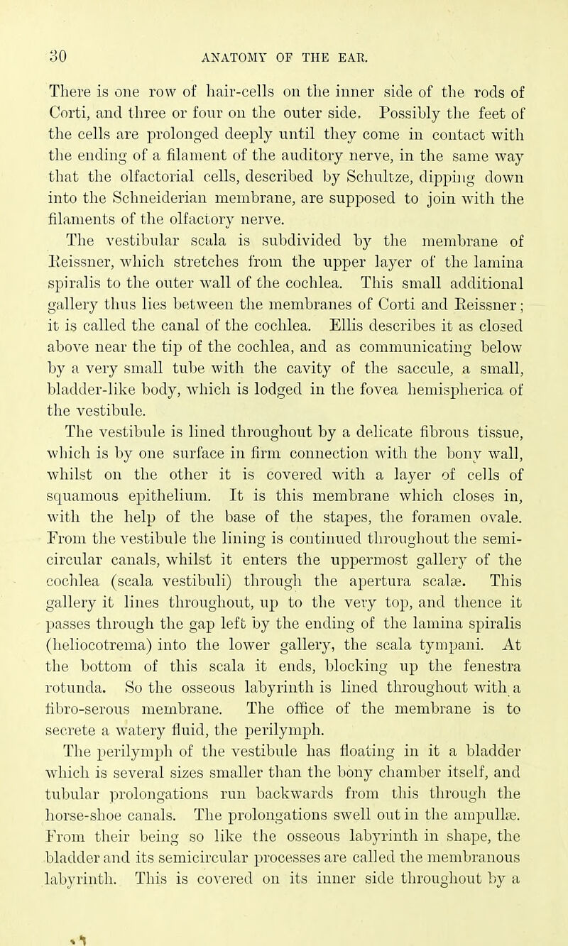 There is one row of hair-cells on the inner side of the rods of Corti, and three or four on the outer side. Possibly the feet of the cells are prolonged deeply until they come in contact with the ending of a filament of the auditory nerve, in the same way that the olfactorial cells, described by Schultze, dipping down into the Schneiderian membrane, are supposed to join with the filaments of the olfactory nerve. The vestibular scala is subdivided by the membrane of Eeissner, which stretches from the upper layer of the lamina spiralis to the outer wall of the cochlea. This small additional gallery thus lies between the membranes of Corti and Eeissner; it is called the canal of the cochlea. Ellis describes it as closed above near the tip of the cochlea, and as communicating below by a very small tube with the cavity of the saccule, a small, bladder-like body, Avhich is lodged in the fovea hemispherica of the vestibule. The vestibule is lined throughout by a delicate fibrous tissue, which is by one surface in firm connection with the bony wall, whilst on the other it is covered with a layer of cells of squamous epithelium. It is this membrane which closes in, with the help of the base of the stapes, the foramen ovale. From the vestibule the lining is continued throughout the semi- circular canals, whilst it enters the uppermost gallery of the cochlea (scala vestibuli) through the apertura scalte. This gallery it lines throughout, up to the very top, and thence it passes through the gap left by the ending of the lamina spiralis (heliocotrema) into the lower gallery, the scala tynipani. At the bottom of this scala it ends, blocking up the fenestra rotunda. So the osseous labyrinth is lined throughout with a libro-serous membrane. The office of the membrane is to secrete a watery fluid, the perilymph. The perilymph of the vestibule has floating in it a bladder which is several sizes smaller than the bony chamber itself, and tubular ]jrolongations run backwards from this through the horse-shoe canals. The prolongations swell out in the ampulke. From their being so like the osseous labyrinth in shape, the bladder and its semicircular processes are called the membranous labyrinth. This is covered on its inner side throughout by a