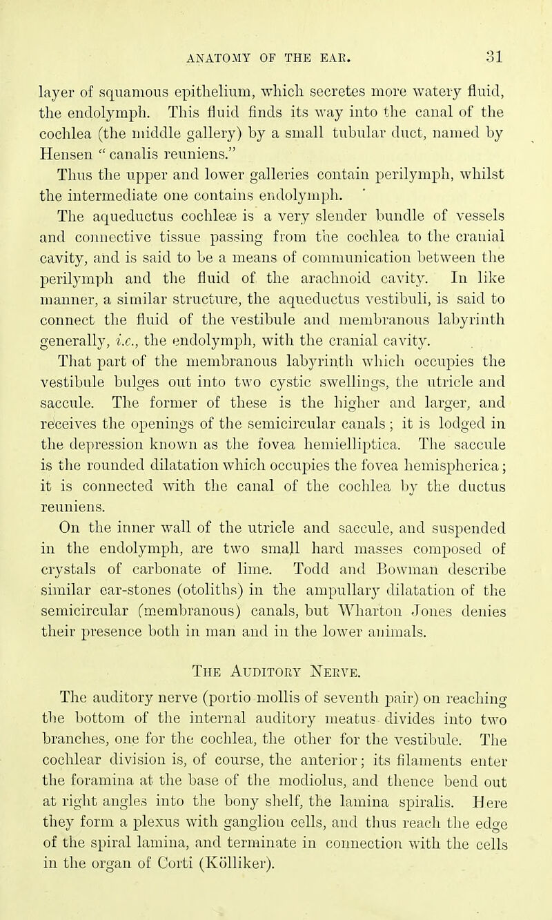 layer of squamous epitlielium, wliicli secretes more watery fluid, the endolymph. This fluid finds its way into tlie canal of the cochlea (the middle gallery) by a small tubular duct, named by Hensen  canalis reuniens. Thus the upper and lower galleries contain perilymph, whilst the intermediate one contains endolymph. The aqueductus cochlete is a very slender bundle of vessels and connective tissue passing from the cochlea to the cranial cavity, and is said to be a means of communication between the perilymph and the fluid of the arachnoid cavity. In like manner, a similar structure, the aqueductus vestibuli, is said to connect the fluid of the vestibule and membranous labyrinth generally, i.e., the endolymph, with the cranial cavity. Tliat part of the membranous labyrinth which occupies the vestibule bidges out into two cystic swellings, the utricle and saccule. The former of these is the higher and larger, and receives the openings of the semicircular canals; it is lodged in the depression known as the fovea heniielliptica. The saccule is tlie rounded dilatation which occupies the fovea hemispherica; it is connected with the canal of the cochlea by the ductus reuniens. On the inner wall of the utricle and saccule, and suspended in the endolymph, are two small hard masses composed of crystals of carbonate of lime. Todd and Bowman describe similar ear-stones (otoliths) in the ampullar}^ dilatation of the semicircular (membranous) canals, but Wharton Jones denies their presence both in man and in the lower animals. The Auditory ISTerve. The auditory nerve (portio mollis of seventh pair) on reaching the bottom of the internal auditory meatus divides into two branches, one for the cochlea, the other for the vestibule. The cochlear division is, of course, the anterior; its filaments enter the foramina at the base of the modiolus, and thence bend out at right angles into the bony slielf, the lamina spiralis. Here they form a plexus with ganglion cells, and thus reach the edge of the spiral lamina, and terminate in connection with the cells in the organ of Corti (Kolliker).
