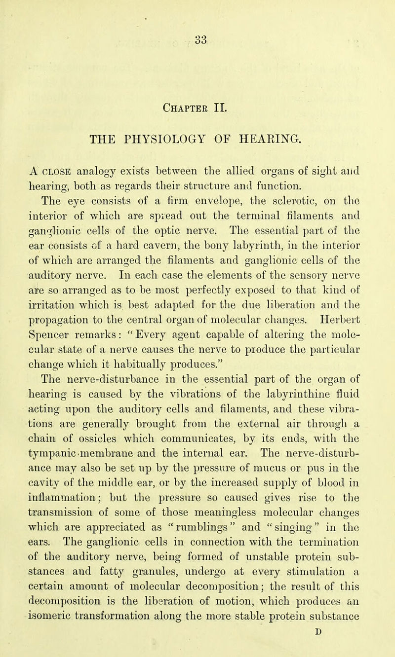 THE PHYSIOLOGY OF HEAEING. A CLOSE analogy exists between the allied organs of sight and hearing, both as regards their structure and function. The eye consists of a firm envelope, the sclerotic, on the interior of which are spread out the terminal filaments and ganglionic cells of the optic nerve. The essential part of the ear consists of a hard cavern, the bony labyrinth, in the interior of which are arranged the filaments and ganglionic cells of the auditory nerve. In each case the elements of the sensory nerve are so arranged as to be most perfectly exposed to that kind of irritation which is best adapted for the due liberation and the propagation to the central organ of molecular changes. Herbert Spencer remarks: Every ageat capable of altering the mole- cular state of a nerve causes the nerve to produce the particular change which it habitually produces. The nerve-disturbance in the essential part of the organ of hearing is caused by the vibrations of the labyrinthine fluid acting upon the auditory cells and filaments, and these vibra- tions are generally brought from the external air through a chain of ossicles which communicates, by its ends, with the tympanic •membrane and the internal ear. The nerve-disturb- ance may also be set up by the pressure of mucus or pus in the cavity of the middle ear, or by the increased supply of blood in inflammation; but tlie pressure so caused gives rise to the transmission of some of those meaningless molecular changes which are appreciated as rumblings and singing in the ears. The ganglionic cells in connection with the termination of the auditory nerve, being formed of unstable protein sub- stances and fatty granules, undergo at every stimulation a certain amount of molecular decomposition; the result of this decomposition is the liberation of motion, which produces an isomeric transformation along the more stable protein substance D