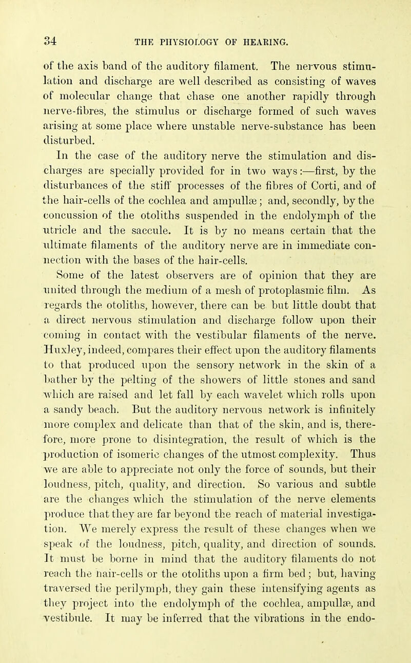 of the axis band of the auditory filament. The nervous stimu- lation and discharge are well described as consisting of waves of molecular change that chase one another rapidly through nerve-fibres, the stimulus or discharge formed of such waves arising at some place where unstable nerve-substance has been disturbed. In the case of the auditory nerve the stimulation and dis- charges are specially provided for in two ways:—first, by the disturbances of the stiff' processes of the fibres of Corti, and of the hair-cells of the cochlea and ampullae; and, secondly, by the concussion of the otoliths suspended in the endolymph of the utricle and the saccule. It is by no means certain that the ultimate filaments of the auditory nerve are in immediate con- nection with the bases of the hair-cells. Some of the latest observers are of opinion that they are united through the medium of a mesh of protoplasmic film. As regards the otoliths, however, there can be but little doubt that a direct nervous stinmlation and discharge follow upon their coming in contact with the vestibular filaments of the nerve. Huxley, indeed, compares their effect upon the auditory filaments to that produced upon the sensory network in the skin of a bather by the pelting of the showers of little stones and sand which are raised and let fall by each wavelet which rolls upon a sandy beach. But the auditory nervous network is infinitely more complex and delicate than that of the skin, and is, there- fore, more prone to disintegration, the result of which is the production of isomeric changes of the utmost complexity. Thus we are able to appreciate not only the force of sounds, but their loudness, pitch, quality, and direction. So various and subtle are the changes which the stimulation of the nerve elements produce that they are far beyond the reach of material investiga.- tion. We merely express tlie result of these changes when we speak of the loudness, pitch, quality, and direction of sounds. It must be borne in mind that the auditory filaments do not reach the nair-cells or the otoliths upon a firm bed ; but, having traversed t'ne perilymph, tliey gain these intensifying agents as they project into the endolymph of the cochlea, ampullar, and vestibule. It may be inferred that the vibrations in the endo-