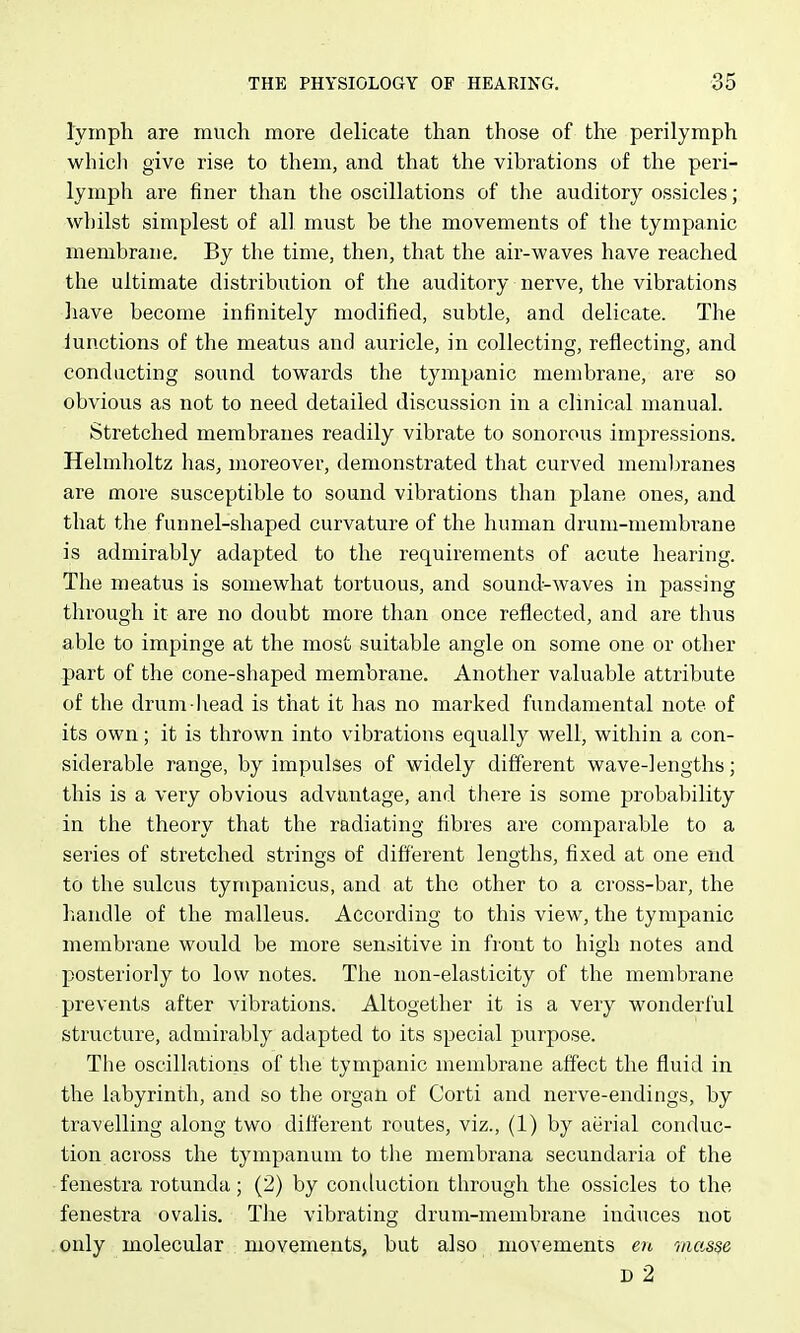 lymph are much more delicate than those of the perilymph whicli give rise to them, and that the vibrations of the peri- lymph are finer than the oscillations of the auditory ossicles; whilst simplest of all must be the movements of the tympanic membrane. By the time, then, that the air-waves have reached the ultimate distribution of the auditory nerve, the vibrations have become infinitely modified, subtle, and delicate. The lunctions of the meatus and auricle, in collecting, reflecting, and conducting sound towards the tympanic membrane, are so obvious as not to need detailed discussion in a clinical manual. Stretched membranes readily vibrate to sonorous impressions. Helmholtz has, moreover, demonstrated that curved memljranes are more susceptible to sound vibrations than plane ones, and that the funnel-shaped curvature of the human drum-membrane is admirably adapted to the requirements of acute hearing. The meatus is somewhat tortuous, and sound-waves in passing through it are no doubt more than once reflected, and are thus able to impinge at the most suitable angle on some one or other part of the cone-shaped membrane. Another valuable attribute of the drum liead is that it has no marked fundamental note of its own; it is thrown into vibrations equally well, within a con- siderable range, by impulses of widely different wave-lengths; this is a very obvious advantage, and there is some probability in the theory that the radiating fibres are comparable to a series of sti'etched strings of different lengths, fixed at one end to the sulcus tynipanicus, and at the other to a cross-bar, the handle of the malleus. According to this view, the tympanic membrane would be more senditive in front to high notes and posteriorly to low notes. The non-elasticity of the membrane prevents after vibrations. Altogether it is a very wonderful structure, admirably adapted to its special purpose. The oscillations of the tympanic membrane affect the fluid in the labyrinth, and so the organ of Corti and nerve-endings, by travelling along two different routes, viz., (1) by aerial conduc- tion across the tympanum to the membrana secundaria of the fenestra rotunda ; (2) by contluction through the ossicles to the fenestra ovalis. The vibrating drum-membrane induces not only molecular movements, but also movements en masse D 2