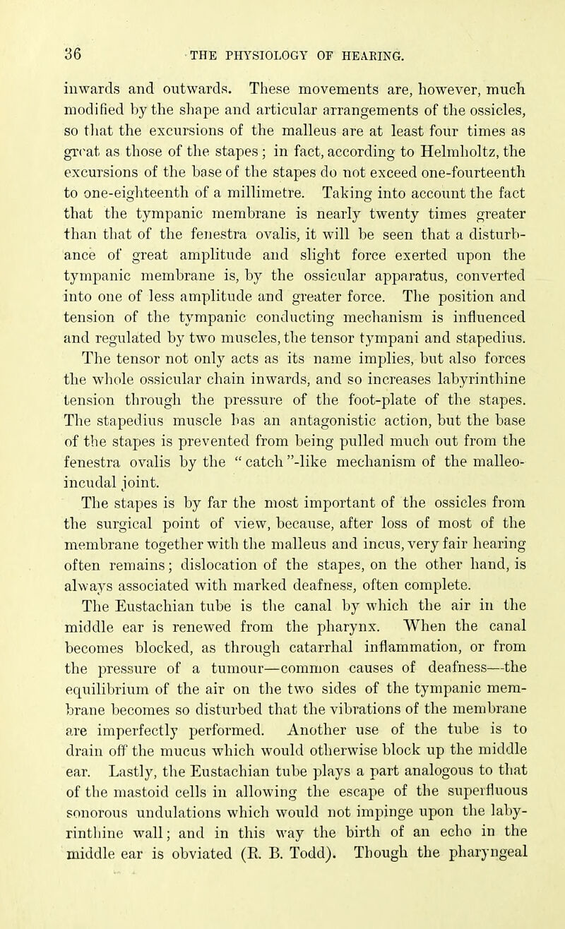 inwards and outwards. These movements are, however, much modified by the shape and articular arrangements of the ossicles, so tliat the excursions of the malleus are at least four times as great as those of the stapes ; in fact, according to Helmholtz, the excursions of the base of the stapes do not exceed one-fourteenth to one-eigliteenth of a millimetre. Taking into account the fact that the tympanic membrane is nearly twenty times greater than that of the fenestra ovalis, it will be seen that a disturb- ance of great amplitude and slight force exerted upon the tympanic membrane is, by the ossicular apparatus, converted into one of less amplitude and greater force. Tlie position and tension of the tympanic conducting mechanism is influenced and regulated by two muscles, the tensor tympani and stapedius. The tensor not only acts as its name implies, but also forces tlie whole ossicular chain inwards, and so increases labyrinthine tension through the press^^re of the foot-plate of the stapes. The stapedius muscle has an antagonistic action, but the base of the stapes is prevented from being pulled much out from the fenestra ovalis by the  catch -like mechanism of the malleo- incudal joint. The stapes is by far the most important of the ossicles from the surgical point of view, because, after loss of most of the membrane together with the malleus and incus, very fair hearing often remains; dislocation of the stapes, on the other hand, is always associated with marked deafness, often complete. The Eustachian tube is the canal by which the air in the middle ear is renewed from the pharynx. When the canal becomes blocked, as through catarrhal inflammation, or from the pressure of a tumour—common causes of deafness—the equilibrium of the air on the two sides of the tympanic mem- brane becomes so disturbed that the vibrations of the membrane are imperfectly performed. Another use of the tube is to drain off the mucus which would otherwise block up the middle ear. Lastly, the Eustachian tube plays a part analogous to that of the mastoid cells in allowing the escape of the superfluous sonorous undulations which would not impinge upon the laby- rinthine wall; and in this way the birth of an echo in the middle ear is obviated (E. B. Todd). Though the pharyngeal