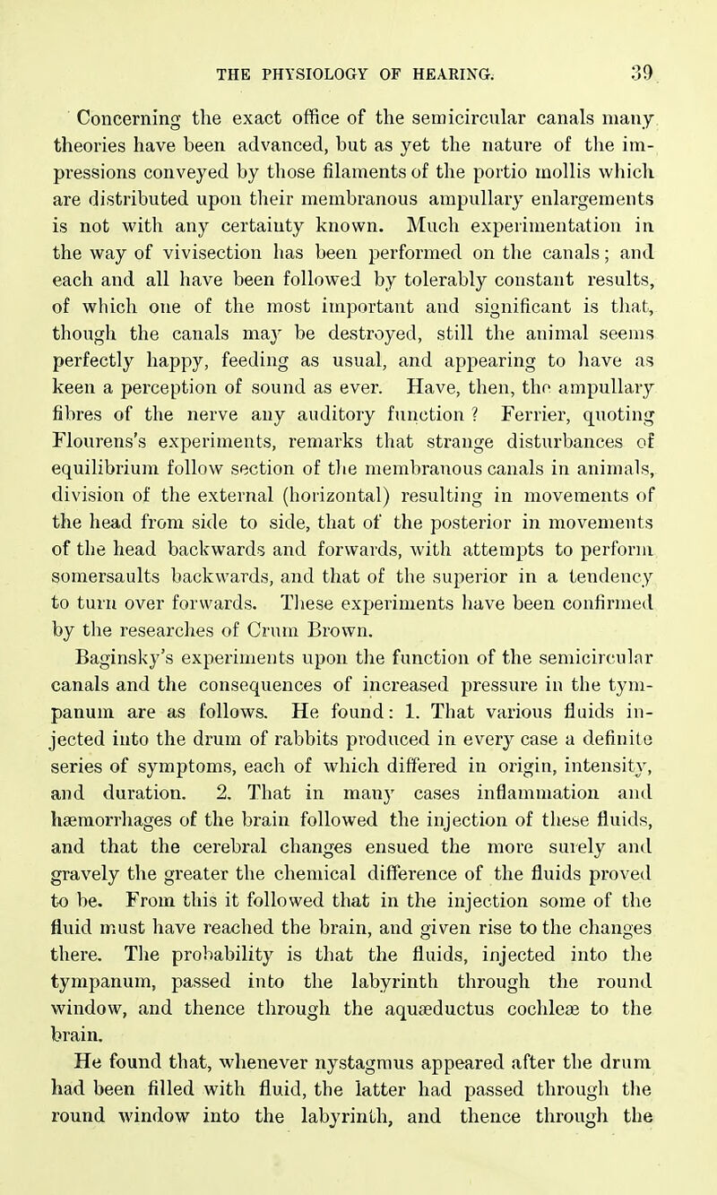 Concerning the exact office of the semicircular canals many theories have been advanced, but as yet the nature of the im- pressions conveyed by those filaments of the portio mollis which are distributed upon their membranous ampullary enlargements is not witli any certainty known. Much experimentation in the way of vivisection has been performed on the canals; and each and all have been followed by tolerably constant results, of which one of the most important and significant is that, though the canals may be destroyed, still the animal seems perfectly happy, feeding as usual, and appearing to liave as keen a perception of sound as ever. Have, then, the ampullary fibres of the nerve any auditory function ? Ferrier, quoting Flourens's experiments, remarks that strange disturbances of equilibrium follow section of tlie membranous canals in animals, division of the external (horizontal) resulting in movements of the head from side to side, that of the posterior in movements of the head backwards and forwards, with attempts to perform somersaults backwards, and that of the superior in a tendency to turn over forwards. Tliese experiments have been confirmed by the researches of Crum Brown. Baginsky's experiments upon the function of the semicircular canals and the consequences of increased pressure in the tym- panum are as follows. He found: 1. That various fluids in- jected into the drum of rabbits produced in every case a definite series of symptoms, each of which differed in origin, intensity, and duration. 2. That in many cases inflammation and liajmorrhages of the brain followed the injection of these fluids, and that the cerebral changes ensued the more suiely and gravely the greater the chemical difference of the fluids proved to be. From this it followed that in the injection some of the fluid must have reached the brain, and given rise to the changes there. Tlie probability is that the fluids, injected into the tympanum, passed into the labyrinth through the round window, and thence through the aquaeductus cochleae to the brain. He found that, whenever nystagmus appeared after the drum had been filled with fluid, the latter had passed through tlie round window into the labyrinth, and thence through the