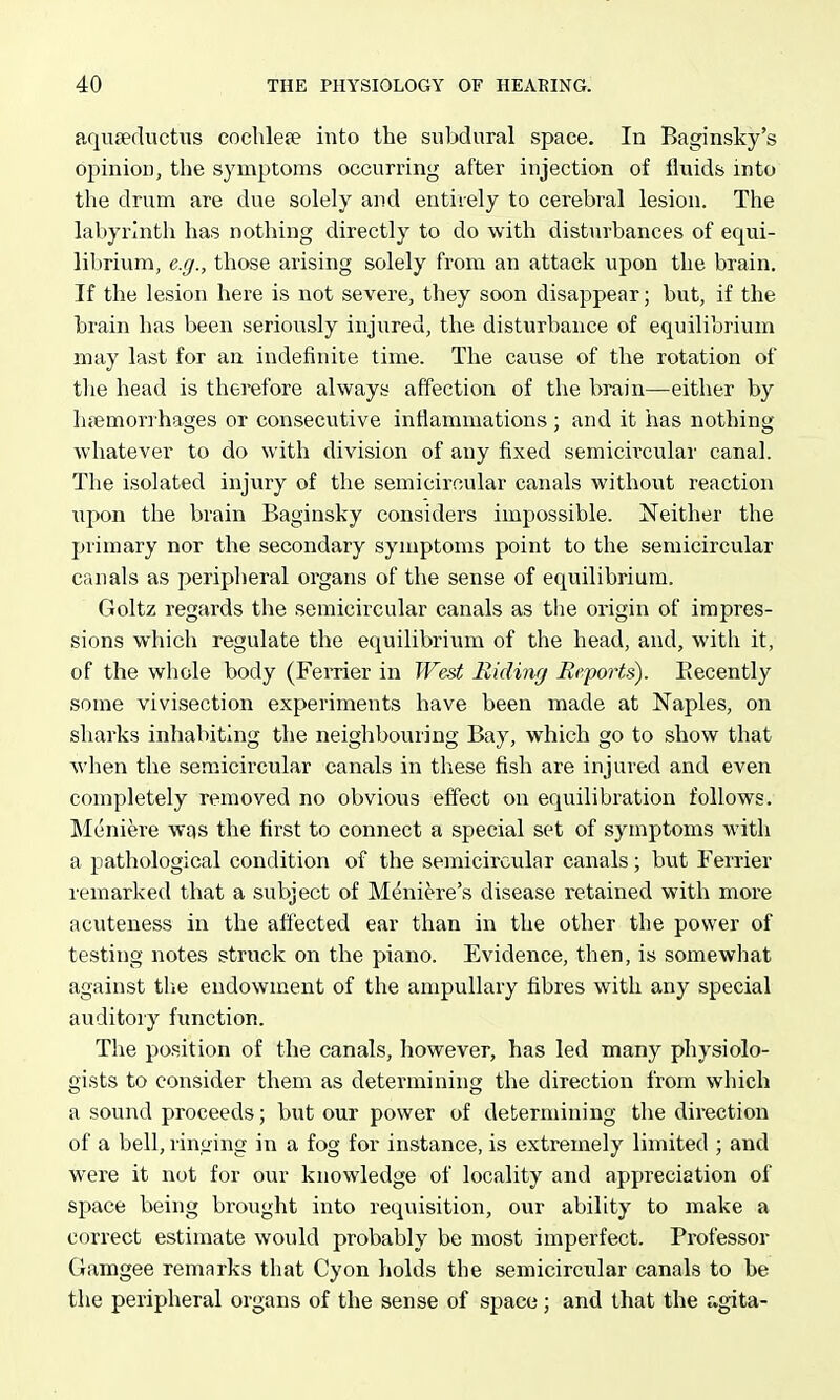 aquaediictiis cochleae into the subdural space. In Baginsky's opinion, the symptoms occurring after injection of fluids into the drum are due solely and entirely to cerebral lesion. The labyrinth has nothing directly to do with disturbances of equi- lil)rium, e.g., those arising solely from an attack upon the brain. If the lesion here is not severe, they soon disappear; but, if the brain has been seriously injured, the disturbance of equilibrium may last for an indefinite time. The cause of the rotation of the head is therefore always affection of the brain—either by lifemorrhages or consecutive inflammations ; and it has nothing whatever to do with division of any fixed semicircular canal. The isolated injury of the semicircular canals without reaction upon the brain Baginsky considers impossible. Neither the primary nor the secondary symptoms point to the semicircular canals as peripheral organs of the sense of equilibrium. Goltz regards the semicircular canals as the origin of impres- sions which regulate the equilibrium of the head, and, with it, of the whole body (Ferrier in West Ilidinfj Eeports). Eecently some vivisection experiments have been made at Naples, on sharks inhabiting the neighbouring Bay, which go to show that when the semicircular canals in these fish are injured and even completely removed no obvious effect on equilibration follows. Meniere was the first to connect a special set of symptoms with a pathological condition of the semicircular canals; but Ferrier remarked that a subject of Meniere's disease retained with more acuteness in the affected ear than in the other the power of testing notes struck on the piano. Evidence, then, is somewliat against tlie endowment of the ampullary fibres with any special auditory function. The position of the canals, however, has led many physiolo- gists to consider them as determining the direction from which a sound proceeds; but our power of determining the direction of a bell, ringing in a fog for instance, is extremely limited ; and were it not for our knowledge of locality and appreciation of space being brought into requisition, our ability to make a correct estimate would probably be most imperfect. Professor Gamgee remarks that Cyon holds the semicircular canals to be the peripheral organs of the sense of space; and that the agita-