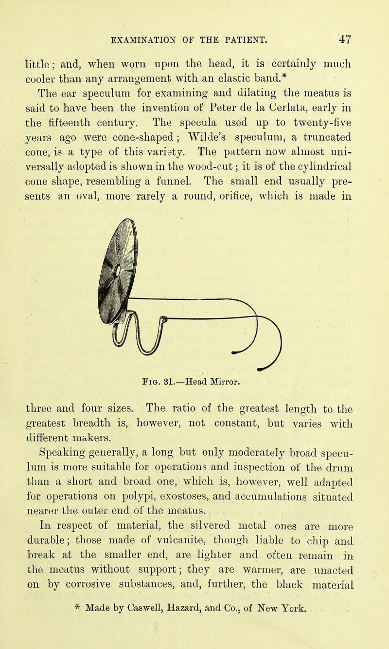 little; and, when worn upon the head, it is certainly much coolei than any arrangement with an elastic band.* The ear speculum for examining and dilating the meatus is said to have been the invention of Peter de la Cerlata, early in the fifteenth century. The specula used up to twenty-five years ago were cone-shaped ; Wilde's speculum, a truncated cone, is a type of this variety. The pattern now almost uni- versally adopted is shown in the wood-cut; it is of the cylindrical cone shape, resembling a funnel. The small end usually pre- sents an oval, more rarely a round, orifice, which is made in Fig. 31.—Head Mirror. three and four sizes. The ratio of the greatest length to the greatest breadth is, however, not constant, but varies with different makers. Speaking generally, a long but only moderately broad specu- lum is more suitable for operations and inspection of the drum than a short and broad one, which is, however, well adapted for operations on polypi, exostoses, and accumulations situated nearer the outer end of the meatus. In respect of material, the silvered metal ones are more durable; those made of vulcanite, though liable to chip and break at the smaller end, are lighter and often remain in the meatus without support; they are warmer, are unacted on by corrosive substances, and, further, the black material * Made by Caswell, Hazard, and Co., of New York.