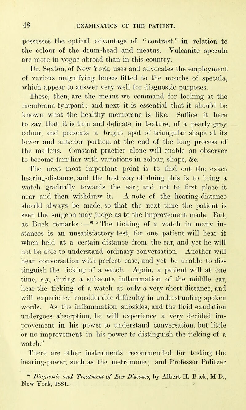 possesses the optical advantage of ''contrast in relation to the colour of the drnm-head and meatus. Vulcanite specula are more in vogue abroad than in this country. Dr. Sexton, of New York, uses and advocates the employment of various magnifying lenses fitted to the mouths of specula, which appear to answer very well for diagnostic purposes. These, then, are the means we command for looking at the membrana tympani; and next it is essential that it should be known wha.t the healthy membrane is like. Suffice it here to say that it is thin and delicate in texture, of a pearly-grey colour, and presents a bright spot of triangular shape at its lower and anterior portion, at the end of the long process of the malleus. Constant practice alone will enable an observer to become familiar with variations in colour, shape, &c. The next most important point is to find out the exact hearing-distance, and the best way of doing this is to bring a watch gradually towards the ear; and not to first place it near and then withdraw it. A note of the hearing-distance should always be made, so that the next time tlie patient is seen the surgeon may judge as to the improvement made. But, as Buck remarks:—*The ticking of a watch in many in- stances is an unsatisfactory test, for one patient will hear it when held at a certain distance from the ear, and yet he will not be able to understand ordinary conversation. Another will hear conversation with perfect ease, and yet be unable to dis- tinguish the ticking of a watch. Again, a patient will at one time, e.g., during a subacute inflammation of the middle ear, hear the ticking of a watch at only a very .short distance, and will experience considerable difficulty in understanding spoken words. As tlie inflammation subsides, and the fluid exudation undergoes absorption, he will experience a very decided im- provement in his power to understand conversation, but little or no improvement in his power to distinguish the ticking of a watch. There are other instruments recommended for testing the hearing-power, such as the metronome; and Professor Politzer * Diagnosis and Treatment, of Ear Diseases, by Albert H. B ick, M D., New York, 1881.